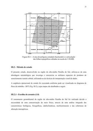 25




               Figura III.1 - A área do polígono estudado (hachurado) e a articulação
                              das folhas topográficas editadas na escala de 1:50.000.



III.2 - Método de estudo

O presente estudo, desenvolvido na região do alto-médio Paraíba do Sul, utilizou-se de uma
abordagem metodológica que investiga e caracteriza os atributos espaciais de produtos de
sensoriamento remoto orbital, utilizando-se de técnicas de interpretação visual de dados.

A seqüência operacional do estudo foi executada conforme pode ser visualizada no diagrama de
fluxo de trabalho - DFT (Fig. III.2), cujas etapas são detalhadas a seguir.



III.2.1 - Escolha do assunto (1.0)

O zoneamento geoambiental da região do alto-médio Paraíba do Sul foi realizado devido a
necessidade de uma caracterização do meio físico, através de uma análise integrada das
características litológicas, fisiográficas, edafoclimáticas, morfoestruturais e das coberturas de
alteração intempéricas.
 