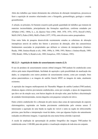 28


Além dos trabalhos que tratam diretamente das coberturas de alteração intempéricas, procurou-se
fazer a aquisição de assuntos relacionados com a fisiografia, geomorfologia, geologia e estudos
geoambientais.

A seleção, no princípio, foi bastante exaustiva pela grande quantidade de trabalhos que trataram de
materiais inconsolidados, principalmente das formações superficiais, conforme estudados por
Ab'Saber (1962, 1969a, b, c, d), Queiroz Neto (1964, 1969, 1970, 1974, 1975), Dewolf (1965),
Melfi (1967), Pedro (1969), Melfi e Pedro (1977, 1978), entre diversos outros pesquisadores.

Uma outra linha de pesquisa desenvolvida recentemente estudou as coberturas de alteração
intempéricas através da análise dos fatores e processos de alteração, além das características
fundamentais associadas às propriedades que definem os volumes de intemperismo (Jiménez-
Rueda, 1980; Jiménez-Rueda et alii, 1988; 1989a, b; 1990; 1993; Mattos e Jiménez-Rueda, 1989;
1990; Riedel, 1989a, b; Riedel et alii, 1989; Gonçalves, 1993; Volkmer, 1993).



III.2.2.3 - Aquisição de dados de sensoriamento remoto (2.3)

O uso de produtos de sensoriamento remoto orbital (imagens TM/Landsat) foi estabelecido como
efetivo pela maior disponibilidade, facilidade de aquisição e pela possibilidade de atualização dos
dados, se comparados com outros produtos de sensoriamento remoto, como por exemplo, fotos
aéreas pancromáticas e as imagens do satélite francês SPOT ou imagens de radar, atualmente
existentes.

A aquisição das imagens multiespectrais do Themathic Mapper do satélite Landsat (TM/Landsat),
obedeceu alguns critérios previamente estabelecidos, como por exemplo, a época de imageamento
que deve ser da estação seca, com baixos ângulos de elevação solar, para facilitar a discriminação
de unidades fotointerpretadas, mesmo daquelas com pequenas variações de relevo.

Outro critério estabelecido foi a obtenção de pelo menos duas cenas de representação do espectro
eletromagnético, registradas em bandas previamente estabelecidas pelo sistema sensor. É
interessante a aquisição de uma banda na região do visível e outra na região do infravermelho
próximo, para facilitar a interpretação visual de dados, visto que algumas feições são naturalmente
realçadas em diferentes imagens. A aquisição da cena numa forma colorida é opcional.

A escala de ampliação de apresentação do produto fotográfico das imagens TM/Landsat foi
estabelecida como 1:100.000, para não perder a visualização sinóptica de toda área em conjunto.
 