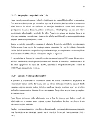 29




III.2.3 - Adaptação e compatibilização (3.0)

Nesta etapa foram realizadas as avaliações, inicialmente do material bibliográfico, procurando-se
fazer uma seleção daqueles que envolviam aspectos de classificação e/ou análise conjunta com
outras técnicas de análise das coberturas de alteração intempéricas, assim como implicações
geológicas no modelado do relevo, critérios e métodos de fotointerpretação de áreas com relevo
movimentado, classificação e evolução de solos. Procurou-se sempre que possível fazer-se as
principais anotações, comentários e a listagem das referências bibliográficas, tanto adquiridas como
daquelas necessárias para aquisição futura.

Quanto ao material cartográfico, essa etapa de adaptação do material adquirido foi importante para
facilitar a etapa de cartografia dos mapas gerados ou produzidos. No caso da região do alto-médio
Paraíba do Sul, o material cartográfico disponível se restringiu, a exemplares de cartas topográficas
na escala de 1:250.000 e 1:50.000, com algumas edições já esgotadas.

A compatibilização do material cartográfico existente com as imagens TM/Landsat foi necessária,
devido a diferentes escalas de apresentação entre esses produtos. Realizou-se a compatibilização de
22 cartas topográficas na escala de 1:50.000, reduzindo-se fotograficamente para a escala de
1:100.000, em transparências positivas.



III.2.4 - Critérios fotointerpretativos (4.0)

A qualidade e a quantidade de informações obtidas na análise e interpretação de produtos de
sensoriamento remoto orbital dependem, tanto de fatores intrínsecos (resolução espacial, banda
espectral, aspectos sazonais, caráter sinóptico, ângulo de elevação e azimute solar) aos produtos
analisados, como de outros fatores referentes aos aspectos fisiográficos, vegetacionais, geológicos,
de uso da terra, etc...

Esses fatores intrínsecos estão relacionados com a fase de obtenção dos dados, a qual está
relacionado com os sistemas sensor e com a trajetória da plataforma. Por isso esses fatores devem
ser admitidos como constantes.

Detalhes complementares sobre esses fatores são encontrados em manuais de sensoriamento remoto
e de fotointerpretação, como por exemplo, os da American Society of Photogrammetry (1960 e
1975).
 