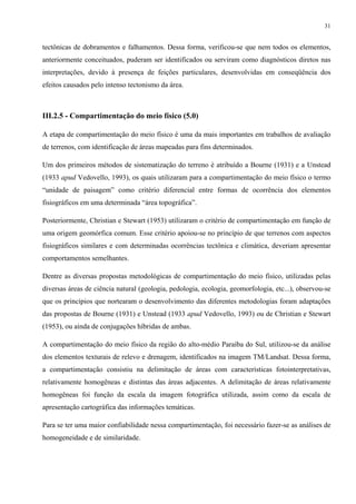 31


tectônicas de dobramentos e falhamentos. Dessa forma, verificou-se que nem todos os elementos,
anteriormente conceituados, puderam ser identificados ou serviram como diagnósticos diretos nas
interpretações, devido à presença de feições particulares, desenvolvidas em conseqüência dos
efeitos causados pelo intenso tectonismo da área.



III.2.5 - Compartimentação do meio físico (5.0)

A etapa de compartimentação do meio físico é uma da mais importantes em trabalhos de avaliação
de terrenos, com identificação de áreas mapeadas para fins determinados.

Um dos primeiros métodos de sistematização do terreno é atribuído a Bourne (1931) e a Unstead
(1933 apud Vedovello, 1993), os quais utilizaram para a compartimentação do meio físico o termo
“unidade de paisagem” como critério diferencial entre formas de ocorrência dos elementos
fisiográficos em uma determinada “área topográfica”.

Posteriormente, Christian e Stewart (1953) utilizaram o critério de compartimentação em função de
uma origem geomórfica comum. Esse critério apoiou-se no princípio de que terrenos com aspectos
fisiográficos similares e com determinadas ocorrências tectônica e climática, deveriam apresentar
comportamentos semelhantes.

Dentre as diversas propostas metodológicas de compartimentação do meio físico, utilizadas pelas
diversas áreas de ciência natural (geologia, pedologia, ecologia, geomorfologia, etc...), observou-se
que os princípios que nortearam o desenvolvimento das diferentes metodologias foram adaptações
das propostas de Bourne (1931) e Unstead (1933 apud Vedovello, 1993) ou de Christian e Stewart
(1953), ou ainda de conjugações híbridas de ambas.

A compartimentação do meio físico da região do alto-médio Paraíba do Sul, utilizou-se da análise
dos elementos texturais de relevo e drenagem, identificados na imagem TM/Landsat. Dessa forma,
a compartimentação consistiu na delimitação de áreas com características fotointerpretativas,
relativamente homogêneas e distintas das áreas adjacentes. A delimitação de áreas relativamente
homogêneas foi função da escala da imagem fotográfica utilizada, assim como da escala de
apresentação cartográfica das informações temáticas.

Para se ter uma maior confiabilidade nessa compartimentação, foi necessário fazer-se as análises de
homogeneidade e de similaridade.
 