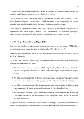 32


A análise de homogeneidade consistiu em verificar a existência de heterogeneidades internas, nas
unidades que justifiquem sua subdivisão através de novos limites.

Com a análise de similaridade verificou-se a existência de unidades com características e/ou
propriedades semelhantes, e que devam ser classificadas sob a mesma denominação. No caso de
unidades adjacentes, identificadas como similares, o limite entre elas foi removido.

Dessa forma, a compartimentação do meio físico da região do alto-médio Paraíba do Sul é
representada por cinco mapas temáticos, aqui denominados de: estruturas geológicas,
morfoestruturas, unidades fisiográficas, unidades litológicas e unidades geopedológicas.



III.2.5.1 - Mapa de estruturas geológicas (5.1)

Esta etapa de trabalho foi desenvolvida essencialmente com o uso de imagens TM/Landsat,
principalmente com as bandas da região do infravermelho (TM-4, TM-5 e TM-7).

As estruturas geológicas foram obtidas através da interpretação de alinhamentos das feições lineares
de relevo e drenagem.

De acordo com Veneziani (1991) os tipos de falhamentos podem ser classificados em função de
características particulares, tais como:

   a) As falhas transcorrentes podem ser avaliadas a partir do deslocamento relativo horizontal
      (rejeito), com presença de feições de arrasto, representadas pelo encurvamento das feições
      lineares.

   b) As falhas inversas/empurrões podem ser reconhecidas pela presença de traços curvilíneos a
      sinuosos, os quais são mais realçados quando os estratos estiverem mais horizontalizados.

   c) As falhas normais/gravidade são reconhecidas por apresentarem traços retilíneos e pela
      presença de zonas de juntas, regularmente espaçados, de extensão quilométrica.

   d) Os lineamentos estruturais correspondem às fraturas de grande extensão, de dezenas até
      centenas de quilômetros, que sofreram mais de um tipo de movimento relativo, ao longo de
      sua história evolutiva.

A região do alto-médio Paraíba do Sul é intensamente recortada por extensas e contínuas estruturas
geológicas, freqüentemente com dezenas de quilômetros. Esses extensos lineamentos estruturais são
 