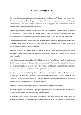 v


                                AGRADECIMENTOS


Não poderia iniciar esta página sem antes agradecer à minha esposa Yolanda e aos nossos filhos
Viviane, Fernando e Daniel, pelo incondicional apoio e incentivo para não fraquejar
prematuramente, sem antes atingir o objetivo final do programa de doutoramento, além das
inúmeras horas de ausência ao convívio familiar.

Especial agradecimento deve ser consignado ao Prof. Dr. Jairo Roberto Jiménez Rueda, do Instituto
de Geociências e Ciências Exatas da UNESP de Rio Claro, pela aceitação em orientar-me, pelas
valiosas e essenciais sugestões e esclarecimentos técnico-científicos e pela amizade constituída.

Com a mesma intensidade, agradeço ao Prof. Dr. Paulo César Soares, do Departamento de Geologia
da UFPR, pela orientação inicial ao meu programa de doutoramento e pelo incentivo no
prosseguimento da carreira técnico-científica.

Ao amigo e colega de trabalho Juércio Tavares de Mattos, pelos constantes incentivos, apoio,
sugestões e esclarecimentos durante o desenvolvimento do projeto de pesquisa, o meu especial
muito obrigado.

Meus sinceros agradecimentos à Profª. Drª. Maria Margarita Torres Moreno e ao Prof. Antônio José
Ranalli Nardy, pela autorização de uso dos laboratórios de Química Analítica e de Espectrometria
de Fluorescência de Raios-X, assim como pelas valiosas contribuições nas determinações químicas
de amostras de rochas e de coberturas de alteração intempéricas.

Aos técnicos de laboratório Solange Dias de Oliveira e Vlademir Barbosa Júnior do Departamento
de Petrologia e Metalogenia e, Francisco Manuel Garcia Barrera ("Paco"), Cláudio Ribeiro da Silva
e Alan de Oliveira do Departamento de Geologia Aplicada, ambos departamentos do Instituto de
Geociências e Ciências Exatas da UNESP de Rio Claro.

Ao amigo Ricardo Vedovello pela ajuda e colaboração nas campanhas de campo.

Ao amigo Eymar Silva Sampaio Lopes pela paciente ajuda e colaboração na elaboração da
cartografia computadorizada, meus sinceros agradecimentos.

À estagiária Jane Delane Verona pelo inestimável e paciente trabalho de digitalização das
informações temáticas no Sistema Geográfico de Informações (SGI) e no Sistema de Processamento
 