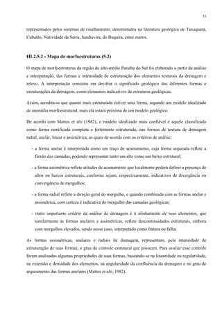 33


representados pelos sistemas de cisalhamento, denominados na literatura geológica de Taxaquara,
Cubatão, Natividade da Serra, Jundiuvira, do Buquira, entre outros.



III.2.5.2 - Mapa de morfoestruturas (5.2)

O mapa de morfoestruturas da região do alto-médio Paraíba do Sul foi elaborado a partir da análise
e interpretação, das formas e intensidade de estruturação dos elementos texturais da drenagem e
relevo. A interpretação consistiu em decifrar o significado geológico das diferentes formas e
estruturações da drenagem, como elementos indicativos de estruturas geológicas.

Assim, acredita-se que quanto mais estruturada estiver uma forma, segundo um modelo idealizado
de anomalia morfoestrutural, mais ela estará próxima de um modelo geológico.

De acordo com Mattos et alii (1982), o modelo idealizado mais confiável é aquele classificado
como forma ramificada completa e fortemente estruturada, nas formas de textura de drenagem
radial, anelar, linear e assimétrica, as quais de acordo com os critérios de análise:

   - a forma anelar é interpretada como um traço de acamamento, cuja forma arqueada reflete a
    flexão das camadas, podendo representar tanto um alto como um baixo estrutural;

   - a forma assimétrica reflete atitudes de acamamento que localmente podem definir a presença de
    altos ou baixos estruturais, conforme sejam, respectivamente, indicativos de divergência ou
    convergência de mergulhos;

   - a forma radial reflete a direção geral do mergulho, e quando combinada com as formas anelar e
    assimétrica, com certeza é indicativa do mergulho das camadas geológicas;

   - outro importante critério de análise de drenagem é o alinhamento de seus elementos, que
    similarmente às formas anelares e assimétricas, reflete descontinuidades estruturais, embora
    com mergulhos elevados, sendo nesse caso, interpretado como fratura ou falha.

As formas assimétricas, anelares e radiais de drenagem, representam, pela intensidade de
estruturação de suas formas, o grau de controle estrutural que possuem. Para avaliar esse controle
foram analisadas algumas propriedades de suas formas, baseando-se na linearidade ou regularidade,
na extensão e densidade dos elementos, na angularidade da confluência da drenagem e no grau de
arqueamento das formas anelares (Mattos et alii, 1982).
 
