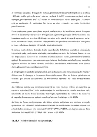 34


A compilação da rede de drenagem foi extraída, primeiramente das cartas topográficas na escala de
1:100.000, obtidas pela redução de cartas na escala de 1:50.000. A complementação da rede de
drenagem, principalmente de 1a. e 2a. ordens, foi obtida através da análise de imagens TM/Landsat
e/ou da conjugação de reentranças das curvas de nível existentes nas cartas topográficas
planialtimétricas.

Um segundo passo, para a obtenção do mapa de morfoestruturas, foi a análise da rede de drenagem,
através da determinação de feições de drenagem com significado geológico-estrutural anômalo e/ou
importante, conforme o modelo idealizado, ou sejam as formas de textura de drenagem anelar,
radial, assimétrica e linear, esta última correspondendo aos principais alinhamentos de drenagem e
às zonas ou faixas de drenagem estruturadas unidirecionalmente.

O mapa de morfoestruturas da região do alto-médio Paraíba do Sul foi o resultado da interpretação
integrada de todos os elementos analisados, realizando-se o traçado das linhas de formas, através
das disposições de indicações das assimetrias e formas anelares e radiais, conformando a tendência
regional do acamamento. Nas áreas com ocorrências de localizadas perturbações nos mergulhos
regionais, as linhas de formas refletirão a existência das estruturas perturbadoras, assim como a
disposição geométrica assumida em superfície.

A interpretação integrada foi complementada com as feições lineares representadas pelos “trends”,
alinhamentos de drenagem e lineamentos interpretados como falhas ou fraturas, principalmente
daquelas que causam deslocamentos ou truncamentos aparentes nas áreas morfoestruturais
anômalas.

As evidências indiretas que permitiram interpretá-los como possíveis reflexos em superfície, de
estruturas profundas (falhas), cujas movimentações são manifestadas nas camadas superiores, estão
relacionadas em função de suas extensões, distribuição, regularidade e das variações das indicações
de mergulho do acamamento regional, quando próximos a eles (Mattos et alii, 1982).

As linhas de formas morfoestruturais são feições virtuais qualitativas, sem nenhuma conotação
quantitativa. Esta sistemática de análise morfoestrutural foi intensivamente utilizada e sistematizada
pelos trabalhos realizados pelo Consórcio CESP/IPT (PAULIPETRO), em diversas áreas da Bacia
Sedimentar do Paraná (PAULIPETRO, 1981; Mattos et alii, 1982).



III.2.5.3 - Mapa de unidades fisiográficas (5.3)
 