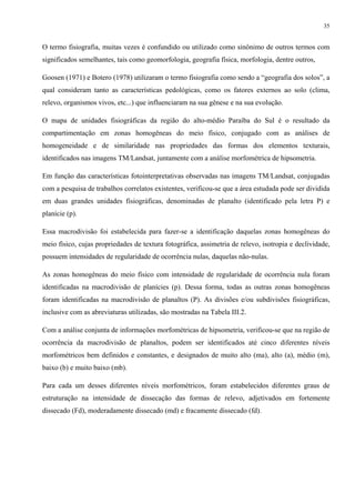 35


O termo fisiografia, muitas vezes é confundido ou utilizado como sinônimo de outros termos com
significados semelhantes, tais como geomorfologia, geografia física, morfologia, dentre outros,

Goosen (1971) e Botero (1978) utilizaram o termo fisiografia como sendo a “geografia dos solos”, a
qual consideram tanto as características pedológicas, como os fatores externos ao solo (clima,
relevo, organismos vivos, etc...) que influenciaram na sua gênese e na sua evolução.

O mapa de unidades fisiográficas da região do alto-médio Paraíba do Sul é o resultado da
compartimentação em zonas homogêneas do meio físico, conjugado com as análises de
homogeneidade e de similaridade nas propriedades das formas dos elementos texturais,
identificados nas imagens TM/Landsat, juntamente com a análise morfométrica de hipsometria.

Em função das características fotointerpretativas observadas nas imagens TM/Landsat, conjugadas
com a pesquisa de trabalhos correlatos existentes, verificou-se que a área estudada pode ser dividida
em duas grandes unidades fisiográficas, denominadas de planalto (identificado pela letra P) e
planície (p).

Essa macrodivisão foi estabelecida para fazer-se a identificação daquelas zonas homogêneas do
meio físico, cujas propriedades de textura fotográfica, assimetria de relevo, isotropia e declividade,
possuem intensidades de regularidade de ocorrência nulas, daquelas não-nulas.

As zonas homogêneas do meio físico com intensidade de regularidade de ocorrência nula foram
identificadas na macrodivisão de planícies (p). Dessa forma, todas as outras zonas homogêneas
foram identificadas na macrodivisão de planaltos (P). As divisões e/ou subdivisões fisiográficas,
inclusive com as abreviaturas utilizadas, são mostradas na Tabela III.2.

Com a análise conjunta de informações morfométricas de hipsometria, verificou-se que na região de
ocorrência da macrodivisão de planaltos, podem ser identificados até cinco diferentes níveis
morfométricos bem definidos e constantes, e designados de muito alto (ma), alto (a), médio (m),
baixo (b) e muito baixo (mb).

Para cada um desses diferentes níveis morfométricos, foram estabelecidos diferentes graus de
estruturação na intensidade de dissecação das formas de relevo, adjetivados em fortemente
dissecado (Fd), moderadamente dissecado (md) e fracamente dissecado (fd).
 