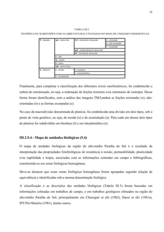 36




                                                 TABELA III.2
 DIVISÕES E/OU SUBDIVISÕES COM AS ABREVIATURAS UTILIZADAS NO MAPA DE UNIDADES FISIOGRÁFICAS

               P - planalto   ma - muito alto    Fd - fortemente dissecado      o - orientado
                                                                                n - não orientado
                                                                                c - escarpado
                                                 md - moderadamente dissecado
                                                 fd - fracamente dissecado
                              a - alto
                              m - médio
                              b - baixo
                              mb - muito baixo
               p - planície   e - erosão         l - litorâneo
                                                 i - interplanáltico
                              a - acumulação



Finalmente, para completar a classificação dos diferentes níveis morfométricos, foi estabelecido a
ordem de estruturação, ou seja, a ordenação de feições texturais e/ou estruturais de isotropia. Dessa
forma foram identificados, com a análise das imagens TM/Landsat as feições orientadas (o), não-
orientadas (n) e as formas escarpadas (c).

No caso da macrodivisão denominada de planície, foi estabelecida uma divisão em dois tipos, sob o
ponto de vista genético, ou seja, de erosão (e) e de acumulação (a). Para cada um desses dois tipos
de planície foi subdividido em litorâneo (l) e em interplanáltico (i).



III.2.5.4 - Mapa de unidades litológicas (5.4)

O mapa de unidades litológicas da região do alto-médio Paraíba do Sul é o resultado da
interpretação das propriedades fotolitológicas de resistência à erosão, permeabilidade, plasticidade
e/ou ruptilidade e tropia, associadas com as informações coletadas em campo e bibliográficas,
constituindo-se em zonas litológicas homogêneas.

Deve-se destacar que essas zonas litológicas homogêneas foram agrupadas segundo relação de
equivalência e identificadas sob a mesma denominação litológica.

A classificação e as descrições das unidades litológicas (Tabela III.3) foram baseadas em
informações coletadas em trabalhos de campo, e em trabalhos geológicos efetuados na região do
alto-médio Paraíba do Sul, principalmente em Chieregati et alii (1982), Hasui et alii (1981a),
IPT/Pró-Minério (1981), dentre outros.
 