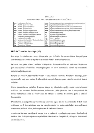 37




                                                      TABELA III.3
                         NOMENCLATURA E ABREVIATURAS DE UNIDADES LITOLÓGICAS

   agar     sedimentos fluviais                       mch   migmatitos policíclicos homogêneos com charnoquitos
   bx       biotita gnaisses e xistos                 meg   migmatitos estromatíticos e gnaisses
   bgb      biotita gnaisses bandados                 met   migmatitos estromatíticos com neossoma tonalítico
   bgf      biotita gnaisses finos                    mex   migmatitos estromatíticos com paleossoma xistoso
   bgm      biotita gnaisses migmatizados             mgb   migmatitos estromatíticos ou gnaisses bandados
   bgn      biotita gnaisses granodioríticos          qm    sedimentos marinhos
   bgx      biotita gnaisses granitóides e xistos     re    ectinitos síltico-argilosas
   ch       gnaisses com charnoquitos                 sfl   sedimentos flúvio-lacustres
   cm       metaconglomerados                         xgn   xistos e gnaisses
   gmb      gnaisses e migmatitos blastomiloníticos   ydm   granitóides a duas micas
   gnq      gnaisses e quartzitos                     ygf   granitos gnáissicos finos
   gre      granitos equigranulares                   ygp   granitóides porfiróides
   grf      granitóides foliados                      ymp   granitóides migmatíticos


III.2.6 - Trabalhos de campo (6.0)

Esta etapa de trabalhos de campo foi essencial para definição das características fotogeológicas,
confirmando dessa forma as hipóteses levantadas na fase de fotointerpretação.

De outro lado, pode ocorrer, também, o surgimento de novas dúvidas ou incertezas, devendo-se
para isso recorrer, novamente a fotointerpretação e aos novos trabalhos de campo, até dirimir todas
as informações duvidosas.

Sempre que possível, é recomendável fazer-se uma primeira campanha de trabalho de campo, como
por exemplo, logo após a etapa de adaptação e compatibilização, para o reconhecimento da área de
trabalho.

Outras campanhas de trabalhos de campo devem ser planejadas, sendo a mais essencial aquela
realizada com os mapas fotointerpretados preliminares, principalmente com o planejamento dos
locais preferenciais para as observações de interesse e coletas de amostras para as análises
laboratoriais.

Dessa forma, as campanhas de trabalhos de campo na região do alto-médio Paraíba do Sul, foram
realizadas em 2 fases distintas, uma de reconhecimento e a outra, detalhada e com coletas de
amostras de perfis de alteração intempéricos e de rochas subjacentes.

A primeira fase dos trabalhos de campo teve o caráter de reconhecimento, com a finalidade de
fazer-se uma avaliação regional das principais características fisiográficas, litológicas e estruturais
da área de estudo.
 