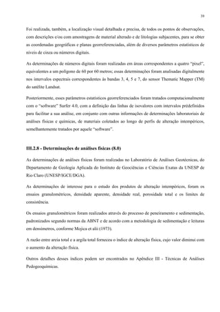 39


Foi realizada, também, a localização visual detalhada e precisa, de todos os pontos de observações,
com descrições e/ou com amostragens de material alterado e de litologias subjacentes, para se obter
as coordenadas geográficas e planas georreferenciadas, além de diversos parâmetros estatísticos de
níveis de cinza ou números digitais.

As determinações de números digitais foram realizadas em áreas correspondentes a quatro “pixel”,
equivalentes a um polígono de 60 por 60 metros; essas determinações foram analisadas digitalmente
nos intervalos espectrais correspondentes às bandas 3, 4, 5 e 7, do sensor Thematic Mapper (TM)
do satélite Landsat.

Posteriormente, esses parâmetros estatísticos georreferenciados foram tratados computacionalmente
com o “software” Surfer 4.0, com a definição das linhas de isovalores com intervalos prédefinidos
para facilitar a sua análise, em conjunto com outras informações de determinações laboratoriais de
análises físicas e químicas, de materiais coletados ao longo de perfis de alteração intempéricos,
semelhantemente tratados por aquele “software”.



III.2.8 - Determinações de análises físicas (8.0)

As determinações de análises físicas foram realizadas no Laboratório de Análises Geotécnicas, do
Departamento de Geologia Aplicada do Instituto de Geociências e Ciências Exatas da UNESP de
Rio Claro (UNESP/IGCE/DGA).

As determinações de interesse para o estudo dos produtos de alteração intempéricos, foram os
ensaios granulométricos, densidade aparente, densidade real, porosidade total e os limites de
consistência.

Os ensaios granulométricos foram realizados através do processo de peneiramento e sedimentação,
padronizados segundo normas da ABNT e de acordo com a metodologia de sedimentação e leituras
em densímetros, conforme Mojica et alii (1973).

A razão entre areia total e a argila total forneceu o índice de alteração física, cujo valor diminui com
o aumento da alteração física.

Outros detalhes desses índices podem ser encontrados no Apêndice III - Técnicas de Análises
Pedogeoquímicas.
 