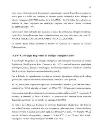 41


Esses valores obtidos através de leituras foram correlacionados entre si, de acordo com os diversos
índices para a avaliação das condições de alteração química intempérica. Como exemplo, as
relações moleculares SiO2/Al2O3 (índice Ki) e SiO2/(Al2O3 + Fe2O3) (índice Kii), referentes ao
horizonte B, foram empregadas em associações conjuntas com outros critérios avaliativos
(EMBRAPA/SNLCS, 1979).

Outros índices foram elaborados para auxiliar na avaliação das condições de alteração intempéricas,
cujos valores dos óxidos sempre foram relativados com os seus pesos moleculares, tais como: Kt,
WPI, IP, BASES, FATOR, CIA, CIA-K, CALC2, CALC4, CALC5, BASES2.

Os detalhes desses índices encontram-se descritos no Apêndice III - Técnicas de Análises
Pedogeoquímicas.



III.2.10 - Classificação dos produtos de alteração intempéricos (10.0)

A classificação dos produtos de alteração intempéricos está intimamente relacionada ao Sistema
Brasileiro de Classificação de Solos (Camargo et alii, 1987), a qual utilizou-se das propriedades
morfológicas, físicas, químicas e mineralógicas de horizontes diagnósticos superficiais (horizonte
A) e de horizontes diagnósticos subsuperficiais (horizonte B).

Para a definição do enquadramento nos diversos horizontes diagnósticos, utilizou-se de valores
quantificados e obtidos em determinações analíticas, tanto físicas como químicas.

No caso de horizontes diagnósticos superficiais, utilizaram-se da espessura (< ou >18 cm), carbono
orgânico (< ou >0,6%), saturação em bases (> ou <50%), P2O5 (>250 ppm), cores claras ou escuras.

Essas características são associadas aos horizontes denominados A chernozênico, A proeminente, A
antrópico, A moderado, A fraco e A húmico. As características e detalhes desses horizontes
diagnósticos superficiais são encontrados em Camargo et alii (1987).

Os critérios específicos para determinar os horizontes diagnósticos subsuperficiais são decisivos
para a classificação de produtos de alteração intempéricos, pela condição de relativa estabilidade
inata ao horizonte B, os quais consideram a presença de "cutans" de argila, >8% de argila, >4% de
minerais facilmente intemperizáveis, espessura > 50 cm, CTC (< ou >13 meq/100gr), relação
silte/argila (< ou >0,7, relação molecular SiO2/Al2O3 (< ou >2,2).
 
