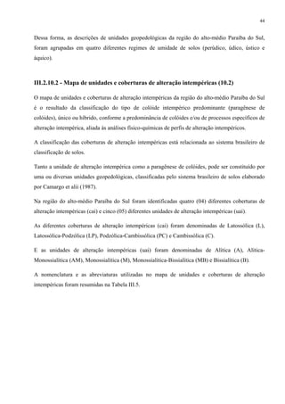 44


Dessa forma, as descrições de unidades geopedológicas da região do alto-médio Paraíba do Sul,
foram agrupadas em quatro diferentes regimes de umidade de solos (perúdico, údico, ústico e
áquico).



III.2.10.2 - Mapa de unidades e coberturas de alteração intempéricas (10.2)

O mapa de unidades e coberturas de alteração intempéricas da região do alto-médio Paraíba do Sul
é o resultado da classificação do tipo de colóide intempérico predominante (paragênese de
colóides), único ou híbrido, conforme a predominância de colóides e/ou de processos específicos de
alteração intempérica, aliada às análises físico-químicas de perfis de alteração intempéricos.

A classificação das coberturas de alteração intempéricas está relacionada ao sistema brasileiro de
classificação de solos.

Tanto a unidade de alteração intempérica como a paragênese de colóides, pode ser constituído por
uma ou diversas unidades geopedológicas, classificadas pelo sistema brasileiro de solos elaborado
por Camargo et alii (1987).

Na região do alto-médio Paraíba do Sul foram identificadas quatro (04) diferentes coberturas de
alteração intempéricas (cai) e cinco (05) diferentes unidades de alteração intempéricas (uai).

As diferentes coberturas de alteração intempéricas (cai) foram denominadas de Latossólica (L),
Latossólica-Podzólica (LP), Podzólica-Cambissólica (PC) e Cambissólica (C).

E as unidades de alteração intempéricas (uai) foram denominadas de Alítica (A), Alítica-
Monossialítica (AM), Monossialítica (M), Monossialítica-Bissialítica (MB) e Bissialítica (B).

A nomenclatura e as abreviaturas utilizadas no mapa de unidades e coberturas de alteração
intempéricas foram resumidas na Tabela III.5.
 