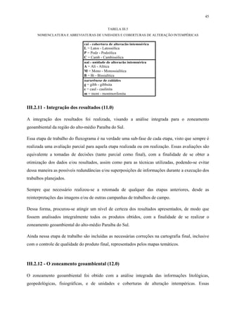 45


                                             TABELA III.5
     NOMENCLATURA E ABREVIATURAS DE UNIDADES E COBERTURAS DE ALTERAÇÃO INTEMPÉRICAS

                               cai - cobertura de alteração intempérica
                               L = Latos - Latossólica
                               P = Podz - Podzólica
                               C = Camb - Cambissólica
                               uai - unidade de alteração intempérica
                               A = Ali - Alítica
                               M = Mono - Monossialítica
                               B = Bi - Bissialítica
                               paragênese de colóides
                               g = gibb - gibbsita
                               c = caul - caulinita
                               m = mont - montmorilonita


III.2.11 - Integração dos resultados (11.0)

A integração dos resultados foi realizada, visando a análise integrada para o zoneamento
geoambiental da região do alto-médio Paraíba do Sul.

Essa etapa de trabalho do fluxograma é na verdade uma sub-fase de cada etapa, visto que sempre é
realizada uma avaliação parcial para aquela etapa realizada ou em realização. Essas avaliações são
equivalente a tomadas de decisões (tanto parcial como final), com a finalidade de se obter a
otimização dos dados e/ou resultados, assim como para as técnicas utilizadas, podendo-se evitar
dessa maneira as possíveis redundâncias e/ou superposições de informações durante a execução dos
trabalhos planejados.

Sempre que necessário realizou-se a retomada de qualquer das etapas anteriores, desde as
reinterpretações das imagens e/ou de outras campanhas de trabalhos de campo.

Dessa forma, procurou-se atingir um nível de certeza dos resultados apresentados, de modo que
fossem analisados integralmente todos os produtos obtidos, com a finalidade de se realizar o
zoneamento geoambiental do alto-médio Paraíba do Sul.

Ainda nessa etapa de trabalho são incluídas as necessárias correções na cartografia final, inclusive
com o controle de qualidade do produto final, representados pelos mapas temáticos.



III.2.12 - O zoneamento geoambiental (12.0)

O zoneamento geoambiental foi obtido com a análise integrada das informações litológicas,
geopedológicas, fisiográficas, e de unidades e coberturas de alteração intempéricas. Essas
 