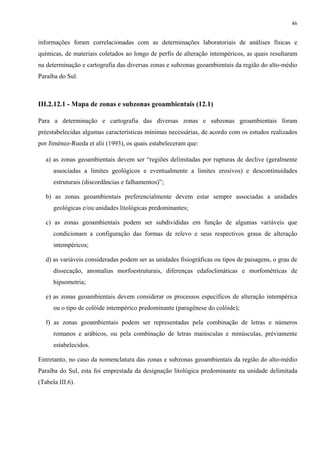 46


informações foram correlacionadas com as determinações laboratoriais de análises físicas e
químicas, de materiais coletados ao longo de perfis de alteração intempéricos, as quais resultaram
na determinação e cartografia das diversas zonas e subzonas geoambientais da região do alto-médio
Paraíba do Sul.



III.2.12.1 - Mapa de zonas e subzonas geoambientais (12.1)

Para a determinação e cartografia das diversas zonas e subzonas geoambientais foram
préestabelecidas algumas características mínimas necessárias, de acordo com os estudos realizados
por Jiménez-Rueda et alii (1993), os quais estabeleceram que:

   a) as zonas geoambientais devem ser “regiões delimitadas por rupturas de declive (geralmente
      associadas a limites geológicos e eventualmente a limites erosivos) e descontinuidades
      estruturais (discordâncias e falhamentos)”;

   b) as zonas geoambientais preferencialmente devem estar sempre associadas a unidades
      geológicas e/ou unidades litológicas predominantes;

   c) as zonas geoambientais podem ser subdivididas em função de algumas variáveis que
      condicionam a configuração das formas de relevo e seus respectivos graus de alteração
      intempéricos;

   d) as variáveis consideradas podem ser as unidades fisiográficas ou tipos de paisagens, o grau de
      dissecação, anomalias morfoestruturais, diferenças edafoclimáticas e morfométricas de
      hipsometria;

   e) as zonas geoambientais devem considerar os processos específicos de alteração intempérica
      ou o tipo de colóide intempérico predominante (paragênese do colóide);

   f) as zonas geoambientais podem ser representadas pela combinação de letras e números
      romanos e arábicos, ou pela combinação de letras maiúsculas e minúsculas, préviamente
      estabelecidos.

Entretanto, no caso da nomenclatura das zonas e subzonas geoambientais da região do alto-médio
Paraíba do Sul, esta foi emprestada da designação litológica predominante na unidade delimitada
(Tabela III.6).
 
