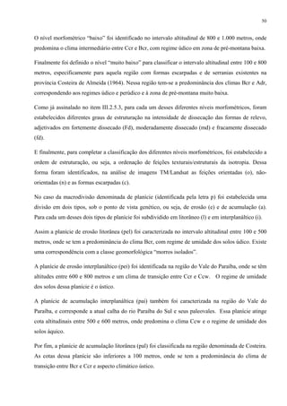 50


O nível morfométrico “baixo” foi identificado no intervalo altitudinal de 800 e 1.000 metros, onde
predomina o clima intermediário entre Ccr e Bcr, com regime údico em zona de pré-montana baixa.

Finalmente foi definido o nível “muito baixo” para classificar o intervalo altitudinal entre 100 e 800
metros, especificamente para aquela região com formas escarpadas e de serranias existentes na
província Costeira de Almeida (1964). Nessa região tem-se a predominância dos climas Bcr e Adr,
correspondendo aos regimes údico e perúdico e à zona de pré-montana muito baixa.

Como já assinalado no item III.2.5.3, para cada um desses diferentes níveis morfométricos, foram
estabelecidos diferentes graus de estruturação na intensidade de dissecação das formas de relevo,
adjetivados em fortemente dissecado (Fd), moderadamente dissecado (md) e fracamente dissecado
(fd).

E finalmente, para completar a classificação dos diferentes níveis morfométricos, foi estabelecido a
ordem de estruturação, ou seja, a ordenação de feições texturais/estruturais da isotropia. Dessa
forma foram identificados, na análise de imagens TM/Landsat as feições orientadas (o), não-
orientadas (n) e as formas escarpadas (c).

No caso da macrodivisão denominada de planície (identificada pela letra p) foi estabelecida uma
divisão em dois tipos, sob o ponto de vista genético, ou seja, de erosão (e) e de acumulação (a).
Para cada um desses dois tipos de planície foi subdividido em litorâneo (l) e em interplanáltico (i).

Assim a planície de erosão litorânea (pel) foi caracterizada no intervalo altitudinal entre 100 e 500
metros, onde se tem a predominância do clima Bcr, com regime de umidade dos solos údico. Existe
uma correspondência com a classe geomorfológica “morros isolados”.

A planície de erosão interplanáltico (pei) foi identificada na região do Vale do Paraíba, onde se têm
altitudes entre 600 e 800 metros e um clima de transição entre Ccr e Ccw. O regime de umidade
dos solos dessa planície é o ústico.

A planície de acumulação interplanáltica (pai) também foi caracterizada na região do Vale do
Paraíba, e corresponde a atual calha do rio Paraíba do Sul e seus paleovales. Essa planície atinge
cota altitudinais entre 500 e 600 metros, onde predomina o clima Ccw e o regime de umidade dos
solos áquico.

Por fim, a planície de acumulação litorânea (pal) foi classificada na região denominada de Costeira.
As cotas dessa planície são inferiores a 100 metros, onde se tem a predominância do clima de
transição entre Bcr e Ccr e aspecto climático ústico.
 