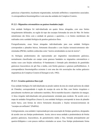 54


gnáissicas a hiperstênio, localmente migmatizadas, incluindo anfibolitos e serpentinitos associados.
A correspondência litoestratigráfica é com uma das unidades do Complexo Costeiro.



IV.2.2 - Migmatitos estromatíticos ou gnaisses bandados (mgb)

Esta unidade litológica foi individualizada em quatro faixas alongadas, com seus limites
irregularmente delineados, na região de topo das escarpas festonadas da serra do Mar. Os limites
setentrionais são feitos com a unidade de gnaisses e quartzitos, e os limites meridionais são
realizados com a unidade litológica de granitos gnáissicos finos.

Fisiograficamente, essas faixas alongadas individualizadas para essa unidade litológica
correspondem a planaltos baixos, fortemente dissecados e com feições texturais/estruturais não-
orientadas (PbFdn), também conhecidas como “morros arredondados ou mar de morros”.

As litologias predominantes são representadas por migmatitos marcadamente gnáissico,
normalmente classificadas em campo como gnaisses bandados ou migmatitos estromatíticos e
muitas vezes com feições miloníticas. O bandamento é formado pela alternância de granitóides
gnáissicos leucocráticos de grã fina a média, com biotita gnaisses e gnaisses porfiroblásticos. A
correspondência litoestratigráfica existente é com uma das três associações das rochas gnáissico
migmatíticas do Complexo Costeiro (Chieregati et alii, 1982).



IV.2.3 - Granitos gnáissicos finos (ygf)

Essa unidade litológica foi individualizada na porção sudeste da área de estudo (próximo da cidade
de Ubatuba), correspondendo à região de escarpa da serra do Mar, com limites irregulares e
parcialmente recobertos por sedimentos marinhos, flúvio-marinho-lacustre e depósitos de mangue.
A faixa irregular individualizada está grosseiramente orientada para nordeste. De acordo com o
mapa de unidades fisiográficas (Anexo I), essa unidade litológica corresponde às áreas de planalto
muito baixo, com formas de relevo fortemente dissecados e feições texturais/estruturais de
“escarpas em anfiteatro” (PmbFdc).

Litologicamente, essa unidade é representada por uma associação de litotipos graníticos, designados
de acordo com seu litotipo predominante. Assim, tem-se nessa unidade a predominância de biotita
granitos gnáissicos, leucocráticos, de granulometria média a fina, formada principalmente por
quartzo-feldspatos e com poucos máficos orientados ao acaso. Esse litotipo predominante forma
 