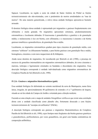 56


Sapucaí. Localmente, na região a oeste da cidade de Santo Antônio do Pinhal as feições
texturais/estruturais são não-orientadas, com o predomínio de morros arredondados ou “mar de
morros”. De uma maneira generalizada, o relevo dessa unidade litológica apresenta-se bastante
arrasado.

O domínio litológico dessa unidade é representado por migmatitos e gnaisses freqüentemente com
sillimanita e muita granada. Os migmatitos apresentam estruturas, predominantemente
estromatíticas e localmente dobradas. O leucossoma é granodiorítico a granítico e de granulação
média; o melanossoma é rico em biotita, com sillimanita; e o mesossoma é cinzento e de biotita
gnaisses tonalíticos a granodioríticos, de granulação fina a média.

Localmente, os migmatitos estromatíticos gradam para tipos cinzentos de granulação média, com
estrutura “schlieren” ou difusamente bandada, e para biotita gnaisses com granulação fina a média,
homogêneos, cinzentos e com raros megacristais de K-feldspatos.

Ainda nesse domínio de migmatitos, foi reconhecido por Bistrichi et alii (1990), a presença de
encraves de granulitos intermediários em migmatitos estromatíticos dobrados, de cores cinzentas e
marrons, isótropas e ligeiramente orientados ou bandadas e discordantes dos migmatitos. Essa
descrição litológica corresponde à unidade individualizada como migmatitos estromatíticos do
Complexo Paraíba do Sul (Bistrichi et alii, 1990).



IV.2.6 - Gnaisses e migmatitos blastomiloníticos (gmb)

Essa unidade litológica foi delimitada na vertente meridional da serra da Mantiqueira, numa faixa
única, irregular, de aproximadamente 40 quilômetros de extensão e 6 a 7 quilômetros de largura,
situada ao sul da cidade de Campos do Jordão e orientada para a direção nordeste.

Fazendo-se uma relação com o mapa de unidades fisiográficas verifica-se que existe uma correlação
direta com a unidade classificada como planalto alto, fortemente dissecado e com feições
texturais/estruturais de “escarpas em anfiteatros” (PaFdc).

A descrição litológica corresponde aos gnaisses e migmatitos blastomiloníticos do Complexo
Paraíba do Sul (Bistrichi et alii, 1990), cujos litotipos mais freqüentes são biotita gnaisses graníticos
e granodioríticos, porfiroclásticos, por vezes granatíferos, em geral com bandas centimétricas de
composição anfibolítica.
 