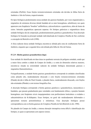 58


orientadas (PmFdo). Essas feições texturais/estruturais orientadas são devidas às falhas Serra do
Jambeiro e Alto da Fartura, respectivamente.

Os tipos litológicos predominantes nessa unidade são gnaisses bandados, por vezes migmatizados e,
migmatitos de estruturas diversas (desde bandada até as mais homogêneas, nebulíticas), nos quais
aparecem com freqüência “boudins” anfibolíticos, calcossilicáticos e quartzíticos, além de lentes de
xistos. Intrusões pegmatíticas aparecem esparsas. Os litotipos gnáissicos e migmatíticos dessa
unidade litológica são de composição, predominantemente granítica a granodiorítica. Essa descrição
litológica foi baseada na principal unidade individualizada do Complexo Paraíba do Sul, conforme
a concepção de Bistrichi et alii (1990).

A faixa sudoeste dessa unidade litológica encontra-se afetada pela zona de cisalhamento Serra do
Jambeiro, enquanto que a segunda faixa está afetada pela falha do Alto da Fartura.



IV.2.9 - Biotita gnaisses granodioríticos (bgn)

Essa unidade foi identificada em duas áreas no quadrante noroeste do polígono estudado, sendo que
a maior faixa contém a cidade de Campos do Jordão, e a outra de dimensões relativas menores,
encontra-se situada na extremidade sudoeste da unidade litológica denominada gnaisses e
migmatitos blastomiloníticos.

Fisiograficamente, a unidade biotita gnaisses granodioríticos corresponde às unidades classificadas
como planalto alto, moderadamente dissecado e com feições texturais/estruturais orientadas
(Pamdo) devido à falha do Paiol Grande, e planalto baixo, moderadamente dissecado, com feições
não-orientadas (Pbmdn) e com textura fotográfica fina.

A descrição litológica corresponde a biotita gnaisses graníticos e granodioríticos, mesocráticos e
bandados, que passam gradualmente para variedades com bandeamento difuso, e porções bastante
homogêneas com freqüentes níveis inequigranulares com porfiroclastos lenticulares a ovalados e
subcentimétricos de K-feldspatos. Esses litotipos, no geral são moderadamente deformados e
apresentam    texturas   protomiloníticas   e   miloníticas.   Essa   descrição   litológica    possui
correspondência com os biotita gnaisses do Complexo Paraíba do Sul (Bistrichi et alii, 1990).

No planalto de Campos do Jordão, a intensa alteração intempérica torna difícil a identificação dos
litotipos, os quais se apresentam com aspecto xistoso.
 