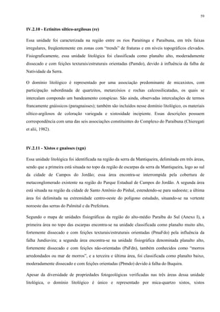 59


IV.2.10 - Ectinitos síltico-argilosas (re)

Essa unidade foi caracterizada na região entre os rios Paraitinga e Paraibuna, em três faixas
irregulares, freqüentemente em zonas com “trends” de fraturas e em níveis topográficos elevados.
Fisiograficamente, essa unidade litológica foi classificada como planalto alto, moderadamente
dissecado e com feições texturais/estruturais orientadas (Pamdo), devido à influência da falha de
Natividade da Serra.

O domínio litológico é representado por uma associação predominante de micaxistos, com
participação subordinada de quartzitos, metarcósios e rochas calcossilicatadas, os quais se
intercalam compondo um bandeamento conspícuo. São ainda, observadas intercalações de termos
francamente gnáissicos (paragnaisses); também são incluídos nesse domínio litológico, os materiais
síltico-argilosos de coloração variegada e xistosidade incipiente. Essas descrições possuem
correspondência com uma das seis associações constituintes do Complexo do Paraibuna (Chieregati
et alii, 1982).



IV.2.11 - Xistos e gnaisses (xgn)

Essa unidade litológica foi identificada na região da serra da Mantiqueira, delimitada em três áreas,
sendo que a primeira está situada no topo da região de escarpas da serra da Mantiqueira, logo ao sul
da cidade de Campos do Jordão; essa área encontra-se interrompida pela cobertura de
metaconglomerado existente na região do Parque Estadual de Campos do Jordão. A segunda área
está situada na região da cidade de Santo Antônio do Pinhal, estendendo-se para sudoeste; a última
área foi delimitada na extremidade centro-oeste do polígono estudado, situando-se na vertente
noroeste das serras do Palmital e da Prefeitura.

Segundo o mapa de unidades fisiográficas da região do alto-médio Paraíba do Sul (Anexo I), a
primeira área no topo das escarpas encontra-se na unidade classificada como planalto muito alto,
fortemente dissecado e com feições texturais/estruturais orientadas (PmaFdo) pela influência da
falha Jundiuvira; a segunda área encontra-se na unidade fisiográfica denominada planalto alto,
fortemente dissecado e com feições não-orientadas (PaFdn), também conhecidos como “morros
arredondados ou mar de morros”, e a terceira e última área, foi classificada como planalto baixo,
moderadamente dissecado e com feições orientadas (Pbmdo) devido à falha do Buquira.

Apesar da diversidade de propriedades fotogeológicas verificadas nas três áreas dessa unidade
litológica, o domínio litológico é único e representado por mica-quartzo xistos, xistos
 