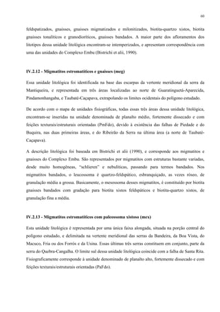 60


feldspatizados, gnaisses, gnaisses migmatizados e milonitizados, biotita-quartzo xistos, biotita
gnaisses tonalíticos e granodioríticos, gnaisses bandados. A maior parte dos afloramentos dos
litotipos dessa unidade litológica encontram-se intemperizados, e apresentam correspondência com
uma das unidades do Complexo Embu (Bistrichi et alii, 1990).



IV.2.12 - Migmatitos estromatíticos e gnaisses (meg)

Essa unidade litológica foi identificada na base das escarpas da vertente meridional da serra da
Mantiqueira, e representada em três áreas localizadas ao norte de Guaratinguetá-Aparecida,
Pindamonhangaba, e Taubaté-Caçapava, extrapolando os limites ocidentais do polígono estudado.

De acordo com o mapa de unidades fisiográficas, todas essas três áreas dessa unidade litológica,
encontram-se inseridas na unidade denominada de planalto médio, fortemente dissecado e com
feições texturais/estruturais orientadas (PmFdo), devido à existência das falhas de Piedade e do
Buquira, nas duas primeiras áreas, e do Ribeirão da Serra na última área (a norte de Taubaté-
Caçapava).

A descrição litológica foi baseada em Bistrichi et alii (1990), e corresponde aos migmatitos e
gnaisses do Complexo Embu. São representados por migmatitos com estruturas bastante variadas,
desde muito homogêneas, “schlieren” e nebulíticas, passando para termos bandados. Nos
migmatitos bandados, o leucossoma é quartzo-feldspático, esbranquiçado, as vezes róseo, de
granulação média a grossa. Basicamente, o mesossoma desses migmatitos, é constituído por biotita
gnaisses bandados com gradação para biotita xistos feldspáticos e biotita-quartzo xistos, de
granulação fina a média.



IV.2.13 - Migmatitos estromatíticos com paleossoma xistoso (mex)

Esta unidade litológica é representada por uma única faixa alongada, situada na porção central do
polígono estudado, e delimitada na vertente meridional das serras da Bandeira, da Boa Vista, do
Macuco, Fria ou dos Forrós e da Usina. Essas últimas três serras constituem em conjunto, parte da
serra do Quebra-Cangalha. O limite sul dessa unidade litológica coincide com a falha de Santa Rita.
Fisiograficamente corresponde à unidade denominado de planalto alto, fortemente dissecado e com
feições texturais/estruturais orientadas (PaFdo).
 