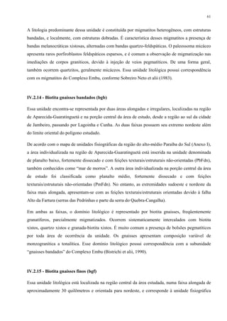 61


A litologia predominante dessa unidade é constituída por migmatitos heterogêneos, com estruturas
bandadas, e localmente, com estruturas dobradas. É característica desses migmatitos a presença de
bandas melanocráticas xistosas, alternadas com bandas quartzo-feldspáticas. O paleossoma micáceo
apresenta raros porfiroblastos feldspáticos esparsos, e é comum a observação de migmatização nas
imediações de corpos graníticos, devido à injeção de veios pegmatíticos. De uma forma geral,
também ocorrem quartzitos, geralmente micáceos. Essa unidade litológica possui correspondência
com os migmatitos do Complexo Embu, conforme Sobreiro Neto et alii (1983).



IV.2.14 - Biotita gnaisses bandados (bgb)

Essa unidade encontra-se representada por duas áreas alongadas e irregulares, localizadas na região
de Aparecida-Guaratinguetá e na porção central da área de estudo, desde a região ao sul da cidade
de Jambeiro, passando por Lagoinha e Cunha. As duas faixas possuem seu extremo nordeste além
do limite oriental do polígono estudado.

De acordo com o mapa de unidades fisiográficas da região do alto-médio Paraíba do Sul (Anexo I),
a área individualizada na região de Aparecida-Guaratinguetá está inserida na unidade denominada
de planalto baixo, fortemente dissecado e com feições texturais/estruturais não-orientadas (PbFdn),
também conhecidos como “mar de morros”. A outra área individualizada na porção central da área
de estudo foi classificada como planalto médio, fortemente dissecado e com feições
texturais/estruturais não-orientadas (PmFdn). No entanto, as extremidades sudoeste e nordeste da
faixa mais alongada, apresentam-se com as feições texturais/estruturais orientadas devido à falha
Alto da Fartura (serras das Pedrinhas e parte da serra do Quebra-Cangalha).

Em ambas as faixas, o domínio litológico é representado por biotita gnaisses, freqüentemente
granatíferos, parcialmente migmatizados. Ocorrem sistematicamente intercalados com biotita
xistos, quartzo xistos e granada-biotita xistos. É muito comum a presença de bolsões pegmatíticos
por toda área de ocorrência da unidade. Os gnaisses apresentam composição variável de
monzogranítica a tonalítica. Esse domínio litológico possui correspondência com a subunidade
“gnaisses bandados” do Complexo Embu (Bistrichi et alii, 1990).



IV.2.15 - Biotita gnaisses finos (bgf)

Essa unidade litológica está localizada na região central da área estudada, numa faixa alongada de
aproximadamente 30 quilômetros e orientada para nordeste, e corresponde à unidade fisiográfica
 