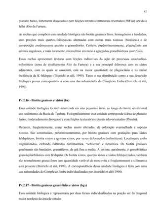 62


planalto baixo, fortemente dissecado e com feições texturais/estruturais orientadas (PbFdo) devido à
falha Alto da Fartura.

As rochas que compõem essa unidade litológica são biotita gnaisses finos, homogêneos a bandados,
com porções mais quartzo-feldspáticas alternadas com outras mais xistosas (biotíticas) e de
composição predominante granito a granodiorito. Contém, predominantemente, plagioclásio em
cristais angulosos, e mais raramente, microclínio em meio a agregados granoblásticos quartzosos.

Essas rochas apresentam texturas com feições indicativas da ação de processos cataclástico-
miloníticos (zona de cisalhamento Alto da Fartura) e a sua principal diferença com os xistos
adjacentes, com os quais se associam, está na maior quantidade de plagioclásio e na maior
incidência de K-feldspato (Bistrichi et alii, 1990). Tanto a sua distribuição como a sua descrição
litológica possui correspondência com uma das subunidades do Complexo Embu (Bistrichi et alii,
1990).



IV.2.16 - Biotita gnaisses e xistos (bx)

Essa unidade litológica foi individualizada em oito pequenas áreas, ao longo do limite setentrional
dos sedimentos da Bacia de Taubaté. Fisiograficamente essa unidade corresponde à área de planalto
baixo, moderadamente dissecado e com feições texturais/estruturais não-orientadas (Pbmdn).

Ocorrem, freqüentemente, como rochas muito alteradas, de coloração avermelhada e aspecto
xistoso. São constituídos, predominantemente, por biotita gnaisses com gradações para xistos
feldspáticos, biotita xistos e quartzo xistos, por vezes deformados (miloníticos). Localmente estão
migmatizados, exibindo estruturas estromatítica, “schlieren” e nebulítica. Os biotita gnaisses
geralmente são bandados, granatíferos, de grã fina a média. A textura, geralmente, é granoblástica
granolepidoblástica com feldspato. Os biotita xistos, quartzo xistos e xistos feldspatizados, também
são normalmente granatíferos com quantidade variável de moscovita e freqüentemente a sillimanita
está presente (Bistrichi et alii, 1990). A correspondência dessa unidade litológica é feita com uma
das subunidades do Complexo Embu individualizadas por Bistrichi et alii (1990).



IV.2.17 - Biotita gnaisses granitóides e xistos (bgx)

Essa unidade litológica é representada por duas faixas individualizadas na porção sul da diagonal
maior nordeste da área de estudo.
 