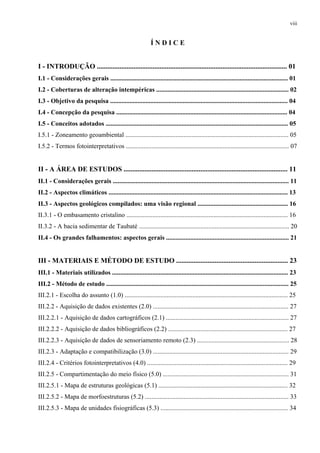 viii


                                                             ÍNDICE


I - INTRODUÇÃO ............................................................................................................. 01
I.1 - Considerações gerais .............................................................................................................. 01
I.2 - Coberturas de alteração intempéricas .................................................................................. 02
I.3 - Objetivo da pesquisa .............................................................................................................. 04
I.4 - Concepção da pesquisa .......................................................................................................... 04
I.5 - Conceitos adotados ................................................................................................................. 05
I.5.1 - Zoneamento geoambiental ..................................................................................................... 05
I.5.2 - Termos fotointerpretativos ..................................................................................................... 07


II - A ÁREA DE ESTUDOS .............................................................................................. 11
II.1 - Considerações gerais ............................................................................................................. 11
II.2 - Aspectos climáticos ............................................................................................................... 13
II.3 - Aspectos geológicos compilados: uma visão regional ........................................................ 16
II.3.1 - O embasamento cristalino .................................................................................................... 16
II.3.2 - A bacia sedimentar de Taubaté ............................................................................................. 20
II.4 - Os grandes falhamentos: aspectos gerais ............................................................................ 21


III - MATERIAIS E MÉTODO DE ESTUDO ................................................................ 23
III.1 - Materiais utilizados ............................................................................................................. 23
III.2 - Método de estudo ................................................................................................................. 25
III.2.1 - Escolha do assunto (1.0) ..................................................................................................... 25
III.2.2 - Aquisição de dados existentes (2.0) .................................................................................... 27
III.2.2.1 - Aquisição de dados cartográficos (2.1) ............................................................................ 27
III.2.2.2 - Aquisição de dados bibliográficos (2.2) .......................................................................... 27
III.2.2.3 - Aquisição de dados de sensoriamento remoto (2.3) ......................................................... 28
III.2.3 - Adaptação e compatibilização (3.0) .................................................................................... 29
III.2.4 - Critérios fotointerpretativos (4.0) ....................................................................................... 29
III.2.5 - Compartimentação do meio físico (5.0) .............................................................................. 31
III.2.5.1 - Mapa de estruturas geológicas (5.1) ................................................................................ 32
III.2.5.2 - Mapa de morfoestruturas (5.2) ......................................................................................... 33
III.2.5.3 - Mapa de unidades fisiográficas (5.3) ............................................................................... 34
 