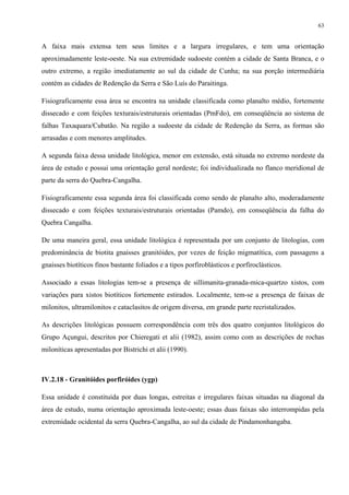 63


A faixa mais extensa tem seus limites e a largura irregulares, e tem uma orientação
aproximadamente leste-oeste. Na sua extremidade sudoeste contém a cidade de Santa Branca, e o
outro extremo, a região imediatamente ao sul da cidade de Cunha; na sua porção intermediária
contém as cidades de Redenção da Serra e São Luís do Paraitinga.

Fisiograficamente essa área se encontra na unidade classificada como planalto médio, fortemente
dissecado e com feições texturais/estruturais orientadas (PmFdo), em conseqüência ao sistema de
falhas Taxaquara/Cubatão. Na região a sudoeste da cidade de Redenção da Serra, as formas são
arrasadas e com menores amplitudes.

A segunda faixa dessa unidade litológica, menor em extensão, está situada no extremo nordeste da
área de estudo e possui uma orientação geral nordeste; foi individualizada no flanco meridional de
parte da serra do Quebra-Cangalha.

Fisiograficamente essa segunda área foi classificada como sendo de planalto alto, moderadamente
dissecado e com feições texturais/estruturais orientadas (Pamdo), em conseqüência da falha do
Quebra Cangalha.

De uma maneira geral, essa unidade litológica é representada por um conjunto de litologias, com
predominância de biotita gnaisses granitóides, por vezes de feição migmatítica, com passagens a
gnaisses biotíticos finos bastante foliados e a tipos porfiroblásticos e porfiroclásticos.

Associado a essas litologias tem-se a presença de sillimanita-granada-mica-quartzo xistos, com
variações para xistos biotíticos fortemente estirados. Localmente, tem-se a presença de faixas de
milonitos, ultramilonitos e cataclasitos de origem diversa, em grande parte recristalizados.

As descrições litológicas possuem correspondência com três dos quatro conjuntos litológicos do
Grupo Açungui, descritos por Chieregati et alii (1982), assim como com as descrições de rochas
miloníticas apresentadas por Bistrichi et alii (1990).



IV.2.18 - Granitóides porfiróides (ygp)

Essa unidade é constituída por duas longas, estreitas e irregulares faixas situadas na diagonal da
área de estudo, numa orientação aproximada leste-oeste; essas duas faixas são interrompidas pela
extremidade ocidental da serra Quebra-Cangalha, ao sul da cidade de Pindamonhangaba.
 