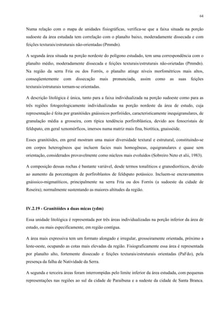 64


Numa relação com o mapa de unidades fisiográficas, verifica-se que a faixa situada na porção
sudoeste da área estudada tem correlação com o planalto baixo, moderadamente dissecada e com
feições texturais/estruturais não-orientadas (Pmmdn).

A segunda área situada na porção nordeste do polígono estudado, tem uma correspondência com o
planalto médio, moderadamente dissecada e feições texturais/estruturais não-orietadas (Pmmdn).
Na região da serra Fria ou dos Forrós, o planalto atinge níveis morfométricos mais altos,
conseqüentemente     com    dissecação      mais   pronunciada,   assim   como    as   suas   feições
texturais/estruturais tornam-se orientadas.

A descrição litológica é única, tanto para a faixa individualizada na porção sudoeste como para as
três regiões fotogeologicamente individualizadas na porção nordeste da área de estudo, cuja
representação é feita por granitóides gnáissicos porfiróides, caracteristicamente inequigranulares, de
granulação média a grosseira, com típica tendência porfiroblástica, devido aos fenocristais de
feldspato, em geral xenomórficos, imersos numa matriz mais fina, biotítica, gnaissóide.

Esses granitóides, em geral mostram uma maior diversidade textural e estrutural, constituindo-se
em corpos heterogêneos que incluem facies mais homogêneas, equigranulares e quase sem
orientação, considerados provavelmente como núcleos mais evoluídos (Sobreiro Neto et alii, 1983).

A composição dessas rochas é bastante variável, desde termos tonalíticos e granodioríticos, devido
ao aumento da porcentagem de porfiroblastos de feldspato potássico. Incluem-se encravamentos
gnáissico-migmatíticos, principalmente na serra Fria ou dos Forrós (a sudoeste da cidade de
Roseira); normalmente sustentando as maiores altitudes da região.



IV.2.19 - Granitóides a duas micas (ydm)

Essa unidade litológica é representada por três áreas individualizadas na porção inferior da área de
estudo, ou mais especificamente, em região contígua.

A área mais expressiva tem um formato alongado e irregular, grosseiramente orientada, próximo a
leste-oeste, ocupando as cotas mais elevadas da região. Fisiograficamente essa área é representada
por planalto alto, fortemente dissecado e feições texturais/estruturais orientadas (PaFdo), pela
presença da falha de Natividade da Serra.

A segunda e terceira áreas foram interrompidas pelo limite inferior da área estudada, com pequenas
representações nas regiões ao sul da cidade de Paraibuna e a sudeste da cidade de Santa Branca.
 