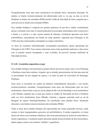 65


Fisiograficamente essas duas áreas encontram-se em planalto baixo, fracamente dissecado. No
entanto, as feições texturais/estruturais são diferenciadas entre si, ou seja, na área ao sul de
Paraibuna as feições são orientadas (Pbfdo) devido à falha de Natividade da Serra, enquanto que a
outra área tem as feições não-orientadas (Pbfdn).

Essa unidade litológica é composta por granitos gnáissicos de grã fina a média, eventualmente
grossa e coloração cinza clara. É caracterizada pela sua associação mineralógica entre a moscovita e
a biotita, e a sericita é o mais comum mineral de alteração. Localmente apresenta com facies
porfiroblástica, especialmente nas bordas do corpo granítico, sugerindo para Chieregati et alii
(1982) uma fase metassomática subseqüente ao estágio sintectônico.

As áreas de ocorrência individualizadas correspondem parcialmente, àquela apresentada por
Chieregati et alii (1982). Esses autores relacionam essas rochas granitóides gnáissicas a duas micas
com as porções centrais homogêneas e mais evoluídas, da provável estrutura antiformal de
Natividade da Serra.



IV.2.20 - Granitóides migmatíticos (ymp)

Essa unidade litológica está localizada na porção inferior da área de estudo, entre os rios Paraitinga
e Paraibuna, numa faixa contínua e irregular, que se estende, grosseiramente, de leste para oeste até
as proximidades da área alagada da represa e ao redor de parte do reservatório de Paraitinga-
Paraibuna.

Essas áreas se encontram em regiões de planaltos moderadamente dissecados e com feições
texturais/estruturais orientadas. Fisiograficamente essas áreas são diferenciadas pelo seu nível
morfométrico. Dessa forma a área ao sul da cidade de São Luís do Paraitinga o nível morfométrico
é alto (Pamdo), enquanto que as áreas que contém as cidades de Natividade da Serra e Paraibuna
estão em nível morfométrico baixo (Pbmdo). Somente a pequena exposição areal ao sul da
barragem da represa Paraitinga-Paraibuna, foi classificada como planalto baixo, fracamente
dissecado e com feições texturais/estruturais não-orientadas (Pbfdn).

Todas as áreas dessa unidade litológica são representadas por rochas granitóides diversas, sendo
comuns os tipos inequigranulares grosseiros até porfiroblásticos. O caráter migmatítico se retrata
através de termos com estruturas nebulíticas, bem como pela presença de restitos de rocha básica e
mesmo migmatíticos. Localmente podem apresentar grande desenvolvimento da fase neossomática,
dando origem a termos com estrutura “schöllen” e agmatíticas.
 