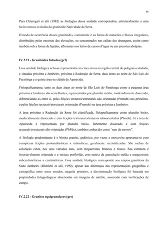 66


Para Chieregati et alii (1982) as litologias dessa unidade correspondem, estruturalmente a uma
facies menos evoluída do granitóide Natividade da Serra.

O modo de ocorrência desses granitóides, comumente é na forma de matacões e blocos irregulares,
distribuídos pelas encostas das elevações, ou concentrados nas calhas das drenagens, assim como
também sob a forma de lajedos, aflorantes nos leitos de cursos d’água ou em encostas abrúptas.



IV.2.21 - Granitóides foliados (grf)

Essa unidade litológica acha-se representada em cinco áreas na região central do polígono estudado,
e situadas próxima a Jambeiro, próxima a Redenção da Serra, duas áreas ao norte de São Luís do
Paraitinga e a quinta área na cidade de Aparecida.

Fisiograficamente, tanto as duas áreas ao norte de São Luís do Paraitinga como a pequena área
próxima a Jambeiro são semelhantes, representados por planalto médio, moderadamente dissecado,
diferenciando-as entre si, pelas feições texturais/estruturais não-orientadas (Pmmdn) nas primeiras,
e pelas feições texturais/estruturais orientadas (Pmmdo) na área próxima a Jambeiro.

A área próxima a Redenção da Serra foi classificada, fisiograficamente como planalto baixo,
moderadamente dissecado e com feições texturais/estruturais não-orientadas (Pbmdn). Já a área de
Aparecida   é   representada   por     planalto   baixo,   fortemente   dissecado   e   com   feições
texturais/estruturais não-orientadas (PbFdn), também conhecido como “mar de morros”.

A litologia predominante é o biotita granito, gnáissico, por vezes a moscovita apresenta-se com
conspícuas feições protomiloníticas a miloníticas, geralmente recristalizadas. São rochas de
coloração cinza, nos seus variados tons, com megacristais brancos e róseos. Sua estrutura é
invariavelmente orientada e a textura porfiróide, com matriz de granulação média e megacristais
subcentimétricos a centimétricos. Essa unidade litológica corresponde aos corpos graníticos da
Suíte Jambeiro (Bistrichi et alii, 1990), apesar das diferenças nas representações geográfica e
cartográfica entre esses estudos, naquele primeiro, a discriminação litológica foi baseada em
propriedades fotogeológicas observadas em imagens de satélite, associado com verificações de
campo.



IV.2.22 - Granitos equigranulares (gre)
 
