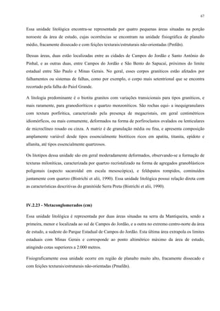 67


Essa unidade litológica encontra-se representada por quatro pequenas áreas situadas na porção
noroeste da área de estudo, cujas ocorrências se encontram na unidade fisiográfica de planalto
médio, fracamente dissecado e com feições texturais/estruturais não-orientadas (Pmfdn).

Dessas áreas, duas estão localizadas entre as cidades de Campos do Jordão e Santo Antônio do
Pinhal, e as outras duas, entre Campos do Jordão e São Bento do Sapucaí, próximos do limite
estadual entre São Paulo e Minas Gerais. No geral, esses corpos graníticos estão afetados por
falhamentos ou sistemas de falhas, como por exemplo, o corpo mais setentrional que se encontra
recortado pela falha do Paiol Grande.

A litologia predominante é o biotita granitos com variações transicionais para tipos graníticos, e
mais raramente, para granodioríticos e quartzo monzoníticos. São rochas equi- a inequigranulares
com textura porfirítica, caracterizado pela presença de megacristais, em geral centimétricos
idiomórficos, ou mais comumente, deformados na forma de porfiroclastos ovalados ou lenticulares
de microclíneo rosado ou cinza. A matriz é de granulação média ou fina, e apresenta composição
amplamente variável desde tipos essencialmente biotíticos ricos em apatita, titanita, epídoto e
allanita, até tipos essencialmente quartzosos.

Os litotipos dessa unidade são em geral moderadamente deformados, observando-se a formação de
texturas miloníticas, caracterizada por quartzo recristalizado na forma de agregados granoblásticos
poligonais (aspecto sacaroidal em escala mesoscópica), e feldspatos rompidos, cominuídos
juntamente com quartzo (Bistrichi et alii, 1990). Essa unidade litológica possui relação direta com
as características descritivas do granitóide Serra Preta (Bistrichi et alii, 1990).



IV.2.23 - Metaconglomerados (cm)

Essa unidade litológica é representada por duas áreas situadas na serra da Mantiqueira, sendo a
primeira, menor e localizada ao sul de Campos do Jordão, e a outra no extremo centro-norte da área
de estudo, a sudeste do Parque Estadual de Campos do Jordão. Esta última área extrapola os limites
estaduais com Minas Gerais e corresponde ao ponto altimétrico máximo da área de estudo,
atingindo cotas superiores a 2.000 metros.

Fisiograficamente essa unidade ocorre em região de planalto muito alto, fracamente dissecado e
com feições texturais/estruturais não-orientadas (Pmafdn).
 