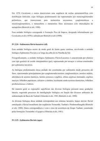 68


Em 1979, Cavalcante e outros descreveram uma seqüência de rochas epimetamórficas com
distribuição lenticular, cujas litologias predominantes são representados por metaconglomerados
polimíticos,    que     transicionam     para     metarenitos       arcoseanos,   conglomeráticos     a
microconglomeráticos, e metassiltitos e metarenitos finos arcoseanos com intercalações de
metapelitos (Bistrichi et alii, 1990).

Essa unidade litológica corresponde à Formação Pico de Itapeva, designada informalmente por
Cavalcante et alii (1979) e adotada por Bistrichi et alii (1990).



IV.2.24 - Sedimentos flúvio-lacustres (sfl)

Essa unidade litológica ocorre de modo geral de forma quase contínua, envolvendo a unidade
litológica Sedimentos Fluviais e ao longo da calha do rio Paraíba do Sul.

Fisiograficamente, a unidade litológica Sedimentos Flúvio-Lacustres é caracterizada por planície
com tipo genético de erosão interplanáltico (pei), representado por terraços e colinas constituídos
por sedimentos terciários.

As litologias predominantes dessa unidade são constituídas por sedimentos desde grosseiros até
finos, representados principalmente por conglomerados/arenitos conglomeráticos, arenitos médios,
alternância de arenitos lamíticos, lamitos arenosos e argilitos, siltitos argilosos laminados, argilitos
maciços, folhelhos papiráceos, calcários e ritmitos; localmente ainda ocorrem diamictitos, folhelhos
pirobetuminosos e linhitos.

De maneira geral as exposições superficiais das diversas litologias possuem umas gradações
laterais, sugerindo processos de interdigitação litológica em função dos diversos ambientes de
sedimentação da Bacia de Taubaté (Almeida et alii, 1981; Bistrichi et alii, 1990).

As diversas litologias dessa unidade correspondem aos sistemas lacustres, leques aluvial, fluvial
entrelaçado e fluvial meandrante das seqüências Tremembé, Taubaté e Pindamonhangaba (Bistrichi
et alii, 1990). Outra correspondência é com a área de ocorrência do Grupo Taubaté, constituído
pelas formações Tremembé e Caçapava (Almeida et alii, 1981).



IV.2.25 - Sedimentos fluviais (agar)
 