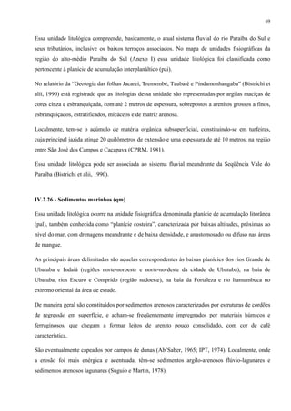 69


Essa unidade litológica compreende, basicamente, o atual sistema fluvial do rio Paraíba do Sul e
seus tributários, inclusive os baixos terraços associados. No mapa de unidades fisiográficas da
região do alto-médio Paraíba do Sul (Anexo I) essa unidade litológica foi classificada como
pertencente à planície de acumulação interplanáltico (pai).

No relatório da “Geologia das folhas Jacareí, Tremembé, Taubaté e Pindamonhangaba” (Bistrichi et
alii, 1990) está registrado que as litologias dessa unidade são representadas por argilas maciças de
cores cinza e esbranquiçada, com até 2 metros de espessura, sobrepostos a arenitos grossos a finos,
esbranquiçados, estratificados, micáceos e de matriz arenosa.

Localmente, tem-se o acúmulo de matéria orgânica subsuperficial, constituindo-se em turfeiras,
cuja principal jazida atinge 20 quilômetros de extensão e uma espessura de até 10 metros, na região
entre São José dos Campos e Caçapava (CPRM, 1981).

Essa unidade litológica pode ser associada ao sistema fluvial meandrante da Seqüência Vale do
Paraíba (Bistrichi et alii, 1990).



IV.2.26 - Sedimentos marinhos (qm)

Essa unidade litológica ocorre na unidade fisiográfica denominada planície de acumulação litorânea
(pal), também conhecida como “planície costeira”, caracterizada por baixas altitudes, próximas ao
nível do mar, com drenagens meandrante e de baixa densidade, e anastomosado ou difuso nas áreas
de mangue.

As principais áreas delimitadas são aquelas correspondentes às baixas planícies dos rios Grande de
Ubatuba e Indaiá (regiões norte-noroeste e norte-nordeste da cidade de Ubatuba), na baía de
Ubatuba, rios Escuro e Comprido (região sudoeste), na baía da Fortaleza e rio Itamumbuca no
extremo oriental da área de estudo.

De maneira geral são constituídos por sedimentos arenosos caracterizados por estruturas de cordões
de regressão em superfície, e acham-se freqüentemente impregnados por materiais húmicos e
ferruginosos, que chegam a formar leitos de arenito pouco consolidado, com cor de café
característica.

São eventualmente capeados por campos de dunas (Ab’Saber, 1965; IPT, 1974). Localmente, onde
a erosão foi mais enérgica e acentuada, têm-se sedimentos argilo-arenosos flúvio-lagunares e
sedimentos arenosos lagunares (Suguio e Martin, 1978).
 
