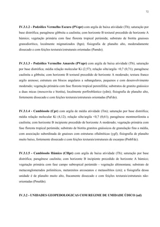 72




IV.3.1.2 - Podzólico Vermelho Escuro (PVepr) com argila de baixa atividade (Tb); saturação por
base distrófica; paragênese gibbsita a caulinita; com horizonte B textural precedido de horizonte A
húmico; vegetação primária com fase floresta tropical perúmida; substrato de biotita gnaisses
granodiorítico, localmente migmatizados (bgn); fisiografia de planalto alto, moderadamente
dissecado e com feições texturais/estruturais orientadas (Pamdo).



IV.3.1.3 - Podzólico Vermelho Amarelo (PVapr) com argila de baixa atividade (Tb); saturação
por base distrófica; média relação molecular Ki (2,57); relação silte/argila >0,7 (0,71); paragênese
caulinita a gibbsita; com horizonte B textural precedido de horizonte A moderado; textura franco
argilo arenoso; estrutura em blocos angulares a subangulares, pequenos e com desenvolvimento
moderado; vegetação primária com fase floresta tropical perenifólia; substratos de granito gnáissico
a duas micas (moscovita e biotita), localmente porfiroblástico (ydm); fisiografia de planalto alto,
fortemente dissecado e com feições texturais/estruturais orientadas (PaFdo).



IV.3.1.4 - Cambissolo (Cpr) com argila de média atividade (Tm); saturação por base distrófica;
média relação molecular Ki (4,12); relação silte/argila <0,7 (0,61); paragênese montmorilonita a
caulinita; com horizonte B incipiente precedido de horizonte A moderado; vegetação primária com
fase floresta tropical perúmida; substrato de biotita granitos gnáissicos de granulação fina a média,
com associação subordinada de gnaisses com estruturas oftalmíticas (ygf); fisiografia de planalto
muito baixo, fortemente dissecado e com feições texturais/estruturais de escarpas (PmbFdc).



IV.3.1.5 - Cambissolo Húmico (CHpr) com argila de baixa atividade (Tb); saturação por base
distrófica; paragênese caulinita; com horizonte B incipiente precedido de horizonte A húmico;
vegetação primária com fase campo subtropical perúmido - vegetação altimontana; substrato de
metaconglomerados polimíticos, metarenitos arcoseanos e metassiltitos (cm); a fisiografia dessa
unidade é de planalto muito alto, fracamente dissecado e com feições texturais/estruturais não-
orientadas (Pmafdn).



IV.3.2 - UNIDADES GEOPEDOLOGICAS COM REGIME DE UMIDADE ÚDICO (ud)
 