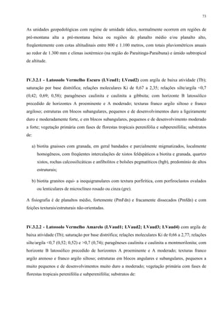 73


As unidades geopedológicas com regime de umidade údico, normalmente ocorrem em regiões de
pré-montana alta a pré-montana baixa ou regiões de planalto médio e/ou planalto alto,
freqüentemente com cotas altitudinais entre 800 e 1.100 metros, com totais pluviométricos anuais
ao redor de 1.300 mm e climas isotérmico (na região do Paraitinga-Paraibuna) e úmido subtropical
de altitude.



IV.3.2.1 - Latossolo Vermelho Escuro (LVeud1; LVeud2) com argila de baixa atividade (Tb);
saturação por base distrófica; relações moleculares Ki de 0,67 a 2,35; relações silte/argila <0,7
(0,42; 0,69; 0,58); paragêneses caulinita e caulinita a gibbsita; com horizonte B latossólico
precedido de horizontes A proeminente e A moderado; texturas franco argilo siltoso e franco
argiloso; estruturas em blocos subangulares, pequenos e de desenvolvimentos duro a ligeiramente
duro e moderadamente forte, e em blocos subangulares, pequenos e de desenvolvimento moderado
a forte; vegetação primária com fases de florestas tropicais perenifólia e subperenifólia; substratos
de:

   a) biotita gnaisses com granada, em geral bandados e parcialmente migmatizados, localmente
      homogêneos, com freqüentes intercalações de xistos feldspáticos a biotita e granada, quartzo
      xistos, rochas calcossilicáticas e anfibolitos e bolsões pegmatíticos (bgb), predomínio de altos
      estruturais;

   b) biotita granitos equi- a inequigranulares com textura porfirítica, com porfiroclastos ovalados
      ou lenticulares de microclíneo rosado ou cinza (gre).

A fisiografia é de planaltos médio, fortemente (PmFdn) e fracamente dissecados (Pmfdn) e com
feições texturais/estruturais não-orientadas.



IV.3.2.2 - Latossolo Vermelho Amarelo (LVaud1; LVaud2; LVaud3; LVaud4) com argila de
baixa atividade (Tb); saturação por base distrófica; relações moleculares Ki de 0,66 a 2,77; relações
silte/argila <0,7 (0,52; 0,52) e >0,7 (0,74); paragêneses caulinita e caulinita a montmorilonita; com
horizonte B latossólico precedido de horizontes A proeminente e A moderado; texturas franco
argilo arenoso e franco argilo siltoso; estruturas em blocos angulares e subangulares, pequenos a
muito pequenos e de desenvolvimentos muito duro a moderado; vegetação primária com fases de
florestas tropicais perenifólia e subperenifólia; substratos de:
 