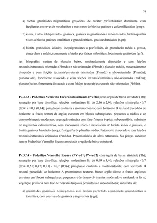 74


   a) rochas granitóides migmatíticas grosseiras, de caráter porfiroblástico dominante, com
      freqüentes encraves de metabasitos e mais raros de biotita gnaisses e calcossilicatadas (ymp);

   b) xistos, xistos feldspatizados, gnaisses, gnaisses migmatizados e milonitizados, biotita-quartzo
      xistos a biotita gnaisses tonalíticos e granodioríticos, gnaisses bandados (xgn);

   c) biotita granitóides foliados, inequigranulares a porfiróides, de granulação média a grossa,
      cinza claro a médio, comumente afetados por faixas miloníticas, localmente gnáissicos (grf).

As fisiografias variam de planalto baixo, moderadamente dissecado e com feições
texturais/estruturais orientadas (Pbmdo) e não-orientadas (Pbmdn); planalto médio, moderadamente
dissecado e com feições texturais/estruturais orientadas (Pmmdo) e não-orientadas (Pmmdn);
planalto alto, fortemente dissecado e com feições texturais/estruturais não-orientadas (PaFdn);
planalto baixo, fortemente dissecado e com feições texturais/estruturais não-orientadas (PbFdn).



IV.3.2.3 - Podzólico Vermelho Escuro latossolizado (PVelud) com argila de baixa atividade (Tb);
saturação por base distrófica; relações moleculares Ki de 2,56 a 2,96; relações silte/argila <0,7
(0,54) e >0,7 (0,84); paragênese caulinita a montmorilonita; com horizonte B textural precedido de
horizonte A fraco; textura de argila; estrutura em blocos subangulares, pequenos a médios e de
desenvolvimento moderado; vegetação primária com fase floresta tropical subperenifólia; substrato
de migmatitos estromatíticos, com leucossoma róseo e mesossoma de biotita xistos e gnaisses, e
biotita gnaisses bandados (meg); fisiografia de planalto médio, fortemente dissecado e com feições
texturais/estruturais orientadas (PmFdo). Predominância de altos estruturais. Na porção sudoeste
tem-se Podzólico Vermelho Escuro associado à região de baixo estrutural.



IV.3.2.4 - Podzólico Vermelho Escuro (PVeud1; PVeud2) com argila de baixa atividade (Tb);
saturação por base distrófica; relações moleculares Ki de 0,69 a 3,40; relações silte/argila <0,7
(0,54; 0,61; 0,47; 0,23) e >0,7 (0,76); paragênese caulinita a montmorilonita; com horizonte B
textural precedido de horizonte A proeminente; texturas franco argilo-siltoso e franco argiloso;
estrutura em blocos subangulares, pequenos e de desenvolvimentos moderado e moderado a forte;
vegetação primária com fase de florestas tropicais perenifólia e subcaducifólia; substratos de:

   a) granitóides gnáissicos heterogêneos, com textura porfiróide, composição granodiorítica a
      tonalítica, com encraves de gnaisses e migmatitos (ygp);
 