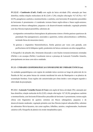 79


IV.3.2.12 - Cambissolo (Cud1; Cud2) com argila de baixa atividade (Tb); saturação por base
distrófica; médias relações moleculares de Ki (2,64 e 3,56); relações silte/argila >0,7 (0,76) e <0,7
(0,39); paragêneses caulinita a montmorilonita e caulinita; com horizontes B incipientes precedidos
de horizontes A proeminente e A moderado; texturas franco argilo-siltoso e franco argilo-arenoso;
estruturas em blocos subangulares, pequenos e de desenvolvimento moderado; vegetação primária
com fase floresta tropical perenifólia; substratos de:

   a) migmatitos estromatíticos heterogêneos de paleossoma xistoso e biotita gnaisses quartzosos de
      granulação fina (paragnaisses), associados a quartzitos, rochas calcossilicáticas e anfibolitos,
      incluindo faixas de micaxistos (mex);

   b) gnaisses e migmatitos blastomiloníticos, biotita gnaisses por vezes com granada, com
      porfiroclastos de K-feldspatos (gmb), predomínio de baixos estruturais em altos topográficos.

A fisiografia é de planalto alto, fortemente dissecado e com feições texturais/estruturais orientadas
(PaFdo) e em escarpas (PaFdc). Localmente tem-se a presença de Latossolo Vermelho Amarelo,
principalmente em áreas com relevo ondulado.



IV.3.3 - UNIDADES GEOPEDOLÓGICAS COM REGIME DE UMIDADE ÚSTICO (us)

As unidades geopedológicas com regime de umidade ústico ocorrem ao longo do paleovale do rio
Paraíba do Sul, nas partes baixas da vertente meridional da serra da Mantiqueira e na planície de
acumulação litorânea. Essas regiões são caracterizadas por clima úmido e sem estiagem segundo a
efetividade da precipitação.



IV.3.3.1 - Latossolo Vermelho Escuro (LVeus) com argila de baixa atividade (Tb); saturação por
base distrófica; relação molecular de Ki (2,82); relação silte/argila <0,7 (0,38); paragênese caulinita
a montmorilonita; com horizonte B latossólico precedido de horizonte A proeminente; textura argila
siltosa com fragmentos de quartzo; estrutura em blocos subangulares, pequenos e de
desenvolvimento moderado; vegetação primária com fase floresta tropical subcaducifólia; substrato
de sedimentos flúvio-lacustres, tais como argilitos, folhelhos, arenitos, conglomerados, localmente
calcários (sfl); fisiografia de planície de erosão interplanáltica (pei).
 