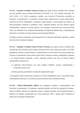 80


IV.3.3.2 - Latossolo Vermelho Amarelo (LVaus) com argila de baixa atividade (Tb); saturação
por base distrófica; baixas relações moleculares de Ki (0,88; 1,16; 1,11); relações silte/argila <0,7
(0,56; 0,62) e >0,7 (0,81); paragênese caulinita; com horizonte B latossólico precedido de
horizontes A proeminente e A moderado; texturas franco argilo-arenoso e franco argilo-siltoso;
estruturas em blocos subangulares e granulares, desde pequeno a muito pequeno até médio e de
desenvolvimentos moderado e moderado a forte; vegetação primária com fase floresta tropical
subcaducifólia; substrato de biotita gnaisses com passagem transicional para moscovita-biotita
xistos com sillimanita (bx), freqüentes fraturamentos; fisiografia de planalto baixo, moderadamente
dissecado e com feições texturais/estruturais não-orientadas (Pbmdn).

Na região ao norte de Aparecida e Guaratinguetá tem-se Litossolo cambissólico saprolítico, situado
entre dois altos estruturais contíguos.



IV.3.3.3 - Podzólico Vermelho Escuro (PVeus1; PVeus2) com argila de baixa atividade (Tb);
saturação por base distrófica; baixa relação molecular de Ki (1,04); relação silte/argila >0,7 (0,80);
paragêneses caulinita a montmorilonita e montmorilonita; com horizonte B textural precedido por
horizonte A proeminente; textura franco argilo-siltoso; estrutura em blocos subangulares, pequenos
e de desenvolvimento moderada a forte; vegetação primária com fase de floresta tropical
subcaducifólia; substratos de:

   a) sedimentos flúvio-lacustres, tais como argilitos, folhelhos, arenitos, conglomerados e
      localmente calcários (sfl);

   b) biotita gnaisses granodiorítico, localmente migmatizados (bgn).

As fisiografias foram classificadas de planície de erosão interplanáltico (pei), e de planalto baixo,
moderadamente dissecado e com feições texturais/estruturais não-orientadas (Pbmdn).



IV.3.3.4 - Podzol Hidromórfico (HPus) com paragênese caulinita a montmorilonita; com
horizontes A proeminente e A moderado; vegetação primária com fase de vegetação de restinga -
floresta mesófila; substrato de sedimentos atuais a subatuais marinhos, flúvio-marinho-lacustre e
depósitos de mangue, representados por areias quartzosas, siltes e argilas (qm); fisiografia de
planície de acumulação litorânea (pal).
 