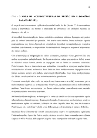 82




IV.4 - O MAPA DE MORFOESTRUTURAS DA REGIÃO DO ALTO-MÉDIO
         PARAÍBA DO SUL.

O mapa de morfoestruturas da região do alto-médio Paraíba do Sul (Anexo IV) é o resultado da
análise e interpretação das formas e intensidade de estruturação dos elementos texturais da
drenagem e do relevo.

A intensidade de estruturação das formas assimétricas, anelares e radiais de drenagem, representa o
grau de controle estrutural que possuem. Para avaliar esse controle foram analisadas algumas
propriedades de suas formas, baseando-se, sobretudo na linearidade ou regularidade, na extensão e
densidade dos elementos, na angularidade de confluência da drenagem e no grau de arqueamento
das formas anelares.

Com a identificação e interpretação das formas assimétricas, anelares e radiais, procedeu-se a uma
análise, em princípio individualmente, das formas anelares e radiais, procurando-se definir a zona
de influência dessas formas, através da conjugacão com as formas de assimetria associadas.
Posteriormente, fez-se a interpretação das assimetrias, procurando-se congregar aquelas feições
unidirecionais e vizinhas, assinalando dessa forma as linhas morfoestruturais conjugadas com as
formas anômalas anelares e/ou radiais, anteriormente identificadas. Essas linhas morfoestruturais
são feições virtuais qualitativas, sem nenhuma conotação quantitativa.

Fazendo-se uma rápida observação no mapa de morfoestruturas (Anexo IV), constata-se que as
morfoestruturas negativas são as feições mais preservadas, se comparadas com as morfoestruturas
positivas. Estas últimas apresentam-se com formas mais arrasadas, e normalmente mais apertadas
ou espremidas entre dois baixos estruturais.

Nas morfoestruturas negativas, de modo geral as linhas de formas não-cotadas representam figuras
subconcêntricas, bastante amplas e fracamente alongadas. Essas amplas morfoestruturas negativas
ocorreram nas regiões de Paraibuna, Redenção da Serra, Lagoinha, entre São José dos Campos e
Paraibuna, ao sul e sudeste de Taubaté, ao sul de Roseira, a oeste e noroeste de Campos do Jordão.

Na área da Bacia Sedimentar de Taubaté, a maior estrutura negativa foi identificada na região entre
Pindamonhangaba e Aparecida. Outras amplas estruturas negativas foram observadas nas regiões de
Eugênio de Melo-Piedade, de Caçapava-Caçapava Velha e de Quiririm-leste de Caçapava Velha.
 