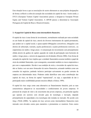 10
Esta situação levou a que as associações do sector alterassem as suas próprias designações
de forma a reflectir a esfera de actuação das sociedades de capital de risco. Assim sendo, a
EVCA (European Venture Capital Association) passou a designar-se European Private
Equity and Venture Capital Association. A APCRI passou a denominar-se Associação
Portuguesa de Capital de Risco e Desenvolvimento.
3. O papel do Capital de Risco como intermediário financeiro.
O capital de risco é uma forma de investimento, normalmente realizada por uma sociedade
ou um fundo de capital de risco, através de diversos instrumentos de capital permanente,
que podem ser o capital social, o quase-capital (Obrigações convertíveis, obrigações com
direitos de subscrição, warrants, acções preferenciais e acções preferenciais remíveis) , ou
empréstimos de médio e longo prazo. A remuneração do investimento será principalmente
obtida através de ganhos de capital, aquando da venda da participação num horizonte de
médio e longo prazo, e através do pagamento de dividendos (Pereira 2006). Esta forma de
actuação do capital de risco implica que a entidade financiadora assuma também o papel de
sócio da entidade financiada, e por conseguinte, assumindo também os riscos empresárias a
par com o empreendedor. Devido à sua condição de sócio, o investidor de capital de risco,
não se limita a ser um mero fornecedor de meios financeiros, actuando também como um
consultor de negócios, podendo inclusive participar activamente na gestão corrente da
empresa em determinadas áreas. Podemos ainda identificar uma outra contribuição das
capitais de risco, na forma de capital “reputacional”, ou seja, a capacidade de dar à
participada maior credibilidade perante terceiros (Black e Gilson, 1999).
O capital de risco surge como uma alternativa ao financiamento bancário, pois as suas
características adequam-se às necessidades e condicionantes de jovens empresas. O
potencial de criação de valor e de crescimento das jovens empresas, em particular aquelas
que operam em sectores com elevado grau de tecnologia e inovação, depende
principalmente de capacidades e/ou tecnologias não testadas no mercado. De acordo com
Jeng e Wells (2000), “as capitais de risco servem como intermediários financeiros num
mercado com elevados custos para mutuários e prestamistas se reunirem. Estes custos
 