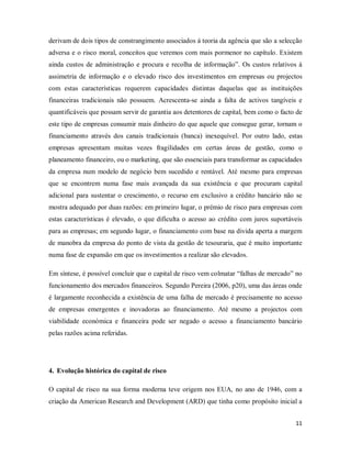 11
derivam de dois tipos de constrangimento associados á teoria da agência que são a selecção
adversa e o risco moral, conceitos que veremos com mais pormenor no capítulo. Existem
ainda custos de administração e procura e recolha de informação”. Os custos relativos à
assimetria de informação e o elevado risco dos investimentos em empresas ou projectos
com estas características requerem capacidades distintas daquelas que as instituições
financeiras tradicionais não possuem. Acrescenta-se ainda a falta de activos tangíveis e
quantificáveis que possam servir de garantia aos detentores de capital, bem como o facto de
este tipo de empresas consumir mais dinheiro do que aquele que consegue gerar, tornam o
financiamento através dos canais tradicionais (banca) inexequível. Por outro lado, estas
empresas apresentam muitas vezes fragilidades em certas áreas de gestão, como o
planeamento financeiro, ou o marketing, que são essenciais para transformar as capacidades
da empresa num modelo de negócio bem sucedido e rentável. Até mesmo para empresas
que se encontrem numa fase mais avançada da sua existência e que procuram capital
adicional para sustentar o crescimento, o recurso em exclusivo a crédito bancário não se
mostra adequado por duas razões: em primeiro lugar, o prémio de risco para empresas com
estas características é elevado, o que dificulta o acesso ao crédito com juros suportáveis
para as empresas; em segundo lugar, o financiamento com base na divida aperta a margem
de manobra da empresa do ponto de vista da gestão de tesouraria, que é muito importante
numa fase de expansão em que os investimentos a realizar são elevados.
Em síntese, é possível concluir que o capital de risco vem colmatar “falhas de mercado” no
funcionamento dos mercados financeiros. Segundo Pereira (2006, p20), uma das áreas onde
é largamente reconhecida a existência de uma falha de mercado é precisamente no acesso
de empresas emergentes e inovadoras ao financiamento. Até mesmo a projectos com
viabilidade económica e financeira pode ser negado o acesso a financiamento bancário
pelas razões acima referidas.
4. Evolução histórica do capital de risco
O capital de risco na sua forma moderna teve origem nos EUA, no ano de 1946, com a
criação da American Research and Development (ARD) que tinha como propósito inicial a
 