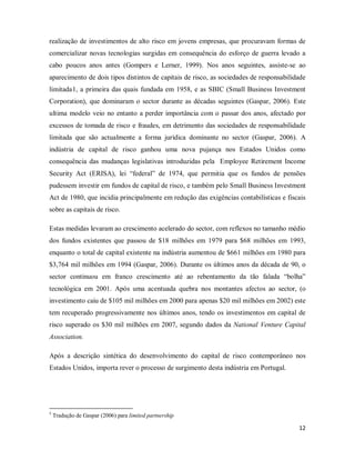 12
realização de investimentos de alto risco em jovens empresas, que procuravam formas de
comercializar novas tecnologias surgidas em consequência do esforço de guerra levado a
cabo poucos anos antes (Gompers e Lerner, 1999). Nos anos seguintes, assiste-se ao
aparecimento de dois tipos distintos de capitais de risco, as sociedades de responsabilidade
limitada1
1
Tradução de Gaspar (2006) para limited partnership
, a primeira das quais fundada em 1958, e as SBIC (Small Business Investment
Corporation), que dominaram o sector durante as décadas seguintes (Gaspar, 2006). Este
ultima modelo veio no entanto a perder importância com o passar dos anos, afectado por
excessos de tomada de risco e fraudes, em detrimento das sociedades de responsabilidade
limitada que são actualmente a forma jurídica dominante no sector (Gaspar, 2006). A
indústria de capital de risco ganhou uma nova pujança nos Estados Unidos como
consequência das mudanças legislativas introduzidas pela Employee Retirement Income
Security Act (ERISA), lei “federal” de 1974, que permitia que os fundos de pensões
pudessem investir em fundos de capital de risco, e também pelo Small Business Investment
Act de 1980, que incidia principalmente em redução das exigências contabilísticas e fiscais
sobre as capitais de risco.
Estas medidas levaram ao crescimento acelerado do sector, com reflexos no tamanho médio
dos fundos existentes que passou de $18 milhões em 1979 para $68 milhões em 1993,
enquanto o total de capital existente na indústria aumentou de $661 milhões em 1980 para
$3,764 mil milhões em 1994 (Gaspar, 2006). Durante os últimos anos da década de 90, o
sector continuou em franco crescimento até ao rebentamento da tão falada “bolha”
tecnológica em 2001. Após uma acentuada quebra nos montantes afectos ao sector, (o
investimento caiu de $105 mil milhões em 2000 para apenas $20 mil milhões em 2002) este
tem recuperado progressivamente nos últimos anos, tendo os investimentos em capital de
risco superado os $30 mil milhões em 2007, segundo dados da National Venture Capital
Association.
Após a descrição sintética do desenvolvimento do capital de risco contemporâneo nos
Estados Unidos, importa rever o processo de surgimento desta indústria em Portugal.
 