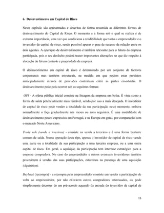 15
6. Desinvestimento em Capital de Risco
Neste capítulo são apresentadas e descritas de forma resumida as diferentes formas de
desinvestimento do Capital de Risco. O momento e a forma sob o qual se realiza é de
extrema importância, uma vez que condiciona a rendibilidade que tanto o empreendedor e o
investidor de capital de risco, sendo possível apurar o grau de sucesso da relação entre os
dois agentes. A operação de desinvestimento é também relevante para o futuro da empresa
participada, pois o seu desfecho poderá trazer importantes alterações no que diz respeito á
alocação do futuro controlo e propriedade da empresa.
O desinvestimento em capital de risco é determinado por um conjunto de factores
conjunturais mas também estruturais, na medida em que podem estar previstos
antecipadamente através de provisões contratuais entre as partes envolvidas. O
desinvestimento pode pois ocorrer sob as seguintes formas:
OPI - A oferta pública inicial consiste na listagem da empresa em bolsa. É vista como a
forma de saída potencialmente mais rentável, sendo por isso a mais desejada. O investidor
de capital de risco pode vender a totalidade da sua participação neste momento, embora
normalmente o faça gradualmente nos meses ou anos seguintes. É uma modalidade de
desinvestimento pouco expressiva em Portugal, e na Europa em geral, por comparação com
o mercado Norte Americano.
Trade sale (venda a terceiros) - consiste na venda a terceiros e é uma forma bastante
comum de saída. Numa operação deste tipo, apenas o investidor de capital de risco vende
uma parte ou a totalidade da sua participação a uma terceira empresa, ou a uma outra
capital de risco. Em geral, a aquisição da participação tem interesse estratégico para a
empresa compradora. No caso do empreendedor e outros eventuais investidores também
procederem á vendas das suas participações, estaremos na presença de uma aquisição
(Aquisition).
Buyback (recompra) - a recompra pelo empreendedor consiste em vender a participação de
volta ao empreendedor, por não existirem outros compradores interessados, ou pode
simplesmente decorrer de um pré-acordo aquando da entrada do investidor de capital de
 