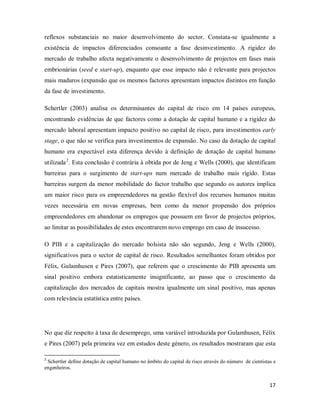 17
reflexos substanciais no maior desenvolvimento do sector. Constata-se igualmente a
existência de impactos diferenciados consoante a fase desinvestimento. A rigidez do
mercado de trabalho afecta negativamente o desenvolvimento de projectos em fases mais
embrionárias (seed e start-up), enquanto que esse impacto não é relevante para projectos
mais maduros (expansão que os mesmos factores apresentam impactos distintos em função
da fase de investimento.
Schertler (2003) analisa os determinantes do capital de risco em 14 países europeus,
encontrando evidências de que factores como a dotação de capital humano e a rigidez do
mercado laboral apresentam impacto positivo no capital de risco, para investimentos early
stage, o que não se verifica para investimentos de expansão. No caso da dotação de capital
humano era expectável esta diferença devido à definição de dotação de capital humano
utilizada2
No que diz respeito á taxa de desemprego, uma variável introduzida por Gulamhusen, Félix
e Pires (2007) pela primeira vez em estudos deste género, os resultados mostraram que esta
. Esta conclusão é contrária à obtida por de Jeng e Wells (2000), que identificam
barreiras para o surgimento de start-ups num mercado de trabalho mais rígido. Estas
barreiras surgem da menor mobilidade do factor trabalho que segundo os autores implica
um maior risco para os empreendedores na gestão flexível dos recursos humanos muitas
vezes necessária em novas empresas, bem como da menor propensão dos próprios
empreendedores em abandonar os empregos que possuem em favor de projectos próprios,
ao limitar as possibilidades de estes encontrarem novo emprego em caso de insucesso.
O PIB e a capitalização do mercado bolsista não são segundo, Jeng e Wells (2000),
significativos para o sector de capital de risco. Resultados semelhantes foram obtidos por
Félix, Gulamhusen e Pires (2007), que referem que o crescimento do PIB apresenta um
sinal positivo embora estatisticamente insignificante, ao passo que o crescimento da
capitalização dos mercados de capitais mostra igualmente um sinal positivo, mas apenas
com relevância estatística entre países.
2
Schertler define dotação de capital humano no âmbito do capital de risco através do número de cientistas e
engenheiros.
 