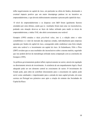 18
influi negativamente no capital de risco, em particular na oferta de fundos, dominando o
eventual impacto positivo que um maior desemprego pudesse ter no incentivo ao
empreendedorismo, o que deveria indirectamente aumentar a procura pelo capital de risco.
O nível de empreendedorismo e as despesas com I&D foram igualmente factores
estudados por estes últimos, sendo que os resultados foram mais uma vez inconclusivos,
podendo esta situação dever-se ao facto do índice utilizado para medir os níveis de
empreendedorismo, o índice TAE, não aferir correctamente esta variável.
Gompers (1995) estudou o rácio price/book value, isto é, a relação entre o valor
contabilístico e o valor de mercado das empresas cotadas, individualmente para empresas
apoiadas por fundos de capital de risco, conseguindo então estabelecer uma forte relação
entre esta variável e o investimento em capital de risco. Já Gulamhusen, Félix e Pires
(2007) revelam que os seus resultados são inconclusivos sobre a mesma matéria, sugerindo
que isso poderá derivar da metodologia utilizada numa comparação com as conclusões de
Gompers (1995).
As políticas governamentais podem influir expressivamente no sector, através da regulação
ou directamente através de investimento. A existência de um enquadramento legal e fiscal
adequado pode ser um elemento central no crescimento do sector. O investimento do
Estado pode, para além de contribuir directamente para o crescimento do capital, pode
servir como catalisador e impulsionador para a entrada de mais capital privado, tal como
ocorreu em Portugal nos primeiros anos após a criação do estatuto das Sociedades de
Capital de Risco.
 