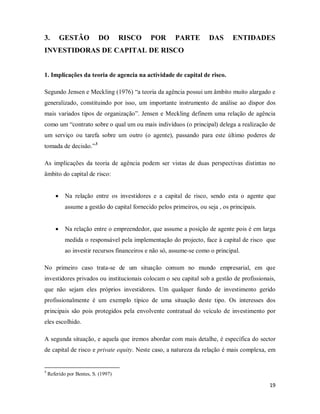 19
3. GESTÃO DO RISCO POR PARTE DAS ENTIDADES
INVESTIDORAS DE CAPITAL DE RISCO
1. Implicações da teoria de agencia na actividade de capital de risco.
Segundo Jensen e Meckling (1976) “a teoria da agência possui um âmbito muito alargado e
generalizado, constituindo por isso, um importante instrumento de análise ao dispor dos
mais variados tipos de organização”. Jensen e Meckling definem uma relação de agência
como um “contrato sobre o qual um ou mais indivíduos (o principal) delega a realização de
um serviço ou tarefa sobre um outro (o agente), passando para este último poderes de
tomada de decisão.”3
• Na relação entre os investidores e a capital de risco, sendo esta o agente que
assume a gestão do capital fornecido pelos primeiros, ou seja , os principais.
As implicações da teoria de agência podem ser vistas de duas perspectivas distintas no
âmbito do capital de risco:
• Na relação entre o empreendedor, que assume a posição de agente pois é em larga
medida o responsável pela implementação do projecto, face à capital de risco que
ao investir recursos financeiros e não só, assume-se como o principal.
No primeiro caso trata-se de um situação comum no mundo empresarial, em que
investidores privados ou institucionais colocam o seu capital sob a gestão de profissionais,
que não sejam eles próprios investidores. Um qualquer fundo de investimento gerido
profissionalmente é um exemplo típico de uma situação deste tipo. Os interesses dos
principais são pois protegidos pela envolvente contratual do veículo de investimento por
eles escolhido.
A segunda situação, e aquela que iremos abordar com mais detalhe, é específica do sector
de capital de risco e private equity. Neste caso, a natureza da relação é mais complexa, em
3
Referido por Bentes, S. (1997)
 