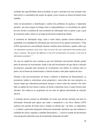 20
resultado das especificidades desta actividade, na qual o principal tem uma actuação mais
interventiva e controladora das acções do agente, como veremos no desenvolvimento deste
trabalho.
Antes de procedermos à identificação e análise dos problemas de agencia, é importante
perceber que estes surgem na relação entre os empreendedores e os investidores de capital
de risco devido á existência de uma assimetria de informação entre as partes e que o grau
de assimetria tende a alterar-se ao longo do horizonte temporal da relação.
A assimetria de informação surge, como o nome indica, quando existem diferenças na
quantidade e/ou qualidade da informação que está acessível aos agentes económicos. “Chia
(1995) apresenta-nos uma definição bastante sintética deste fenómeno, quando refere que
“an information asymmetry state arises when one party has more information than another party
about a situation. The greater the difference in the level of information, the greater is the level of
information asymmetry.””
No caso do capital de risco constata-se que este fenómeno está presente durante grande
parte do processo de investimento, desde a fase pré-investimento em que afecta a selecção
de projectos, passando pelo momento do investimento com efeitos no contrato entre as
partes, até às formas de monitorização e controlo levadas a cabo pelas capitais de risco.
Durante a fase pré-investimento, de forma a melhorar as hipóteses de financiamento, os
promotores tendem a sobrestimar certas projecções e mais-valias dos seus projectos, ao
mesmo tempo que subestimam potenciais ameaças e menos valias dos mesmos. Por outro
lado, as capitais de risco fazem o oposto, de forma a minimizar riscos e exigir retornos mais
elevados. Isto traduz-se no surgimento de um custo de agência denominado de selecção
adversa.
A selecção adversa consiste na dificuldade em tomar uma decisão acertada com base na
informação fornecida pelo agente que tende a manipulá-la a seu favor. Bentes (1997)
explicita esta questão de forma clara e simples ao afirmar que “ de facto, os empresários
(...) tendem a apresentar projecções financeiras demasiado optimistas que não traduzem a
realidade dos factos, enquanto a entidade financiadora (…) actua no sentido de desvalorizar
essas projecções aplicando taxas de actualização demasiado elevadas”
 