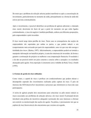 21
De notar que o problema da selecção adversa poderá manifestar-se após a concretização do
investimento, particularmente no momento de saída, principalmente se a forma de saída não
estiver prevista contratualmente.
Após o investimento, é possível identificar um problema de agência adicional, o chamado
risco moral, decorrente do facto de que a partir do momento em que estão ligados
contratualmente, o risco de negócio é também partilhado, embora em diferentes proporções,
pelo empreendedor e pelo investidor.
O risco moral surge desta partilha do risco. Neste caso as consequências das acções do
empreendedor são suportadas por ambas as partes, o que poderá induzir a um
comportamento mais arriscado por parte do empreendedor, uma vez que este não carrega a
totalidade dos riscos. (Bentes, 1997). Adicionalmente, o empreendedor poderá ser tentado a
manipular informação em benefício próprio, à custa dos interesses do investidor, de forma a
garantir a continuação do projecto ou melhorar a sua compensação financeira. O resultado é
o de não ser possível emitir um juízo concreto e conciso sobre a actuação e os resultados
alcançados pelo agente. Esta exposição é consistente com o trabalho de Reid, Terry e Smith
(1993).
2. Formas de gestão de risco utilizadas
Como vimos, o capital de risco é profícuo em condicionalismos que podem afectar o
desempenho esperado dos investimentos realizados pelas capitais de risco. É pois do
interesse das SCR desenvolver mecanismos e processos que minimizem os riscos das suas
participações.
A teoria de agência propõe dois mecanismos para solucionar ou pelo menos reduzir os
riscos associados aos problemas da selecção adversa e do risco moral. O principal deverá
introduzir uma politica de incentivos adequada à protecção dos seus interesses e efectuar
um controlo ou monitorização das acções do agente. Na prática, é precisamente isto que as
capitais de risco fazem através dos mecanismos que veremos em seguida.
 