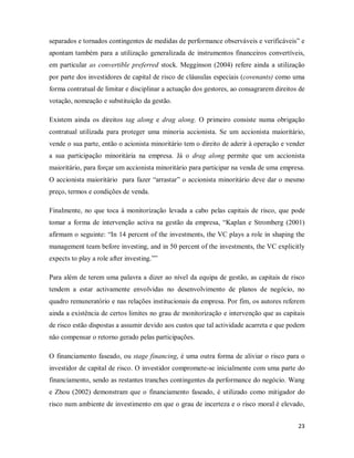 23
separados e tornados contingentes de medidas de performance observáveis e verificáveis” e
apontam também para a utilização generalizada de instrumentos financeiros convertíveis,
em particular as convertible preferred stock. Megginson (2004) refere ainda a utilização
por parte dos investidores de capital de risco de cláusulas especiais (covenants) como uma
forma contratual de limitar e disciplinar a actuação dos gestores, ao consagrarem direitos de
votação, nomeação e substituição da gestão.
Existem ainda os direitos tag along e drag along. O primeiro consiste numa obrigação
contratual utilizada para proteger uma minoria accionista. Se um accionista maioritário,
vende o sua parte, então o acionista minoritário tem o direito de aderir à operação e vender
a sua participação minoritária na empresa. Já o drag along permite que um accionista
maioritário, para forçar um accionista minoritário para participar na venda de uma empresa.
O accionista maioritário para fazer “arrastar” o accionista minoritário deve dar o mesmo
preço, termos e condições de venda.
Finalmente, no que toca á monitorização levada a cabo pelas capitais de risco, que pode
tomar a forma de intervenção activa na gestão da empresa, “Kaplan e Stromberg (2001)
afirmam o seguinte: “In 14 percent of the investments, the VC plays a role in shaping the
management team before investing, and in 50 percent of the investments, the VC explicitly
expects to play a role after investing.””
Para além de terem uma palavra a dizer ao nível da equipa de gestão, as capitais de risco
tendem a estar activamente envolvidas no desenvolvimento de planos de negócio, no
quadro remuneratório e nas relações institucionais da empresa. Por fim, os autores referem
ainda a existência de certos limites no grau de monitorização e intervenção que as capitais
de risco estão dispostas a assumir devido aos custos que tal actividade acarreta e que podem
não compensar o retorno gerado pelas participações.
O financiamento faseado, ou stage financing, é uma outra forma de aliviar o risco para o
investidor de capital de risco. O investidor compromete-se inicialmente com uma parte do
financiamento, sendo as restantes tranches contingentes da performance do negócio. Wang
e Zhou (2002) demonstram que o financiamento faseado, é utilizado como mitigador do
risco num ambiente de investimento em que o grau de incerteza e o risco moral é elevado,
 