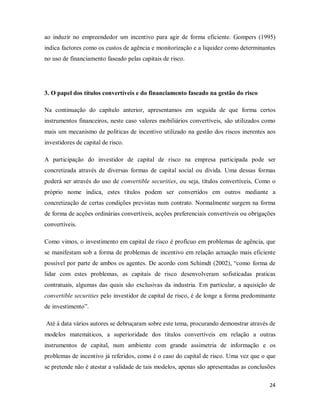 24
ao induzir no empreendedor um incentivo para agir de forma eficiente. Gompers (1995)
indica factores como os custos de agência e monitorização e a liquidez como determinantes
no uso de financiamento faseado pelas capitais de risco.
3. O papel dos títulos convertíveis e do financiamento faseado na gestão do risco
Na continuação do capítulo anterior, apresentamos em seguida de que forma certos
instrumentos financeiros, neste caso valores mobiliários convertíveis, são utilizados como
mais um mecanismo de políticas de incentivo utilizado na gestão dos riscos inerentes aos
investidores de capital de risco.
A participação do investidor de capital de risco na empresa participada pode ser
concretizada através de diversas formas de capital social ou dívida. Uma dessas formas
poderá ser através do uso de convertible securities, ou seja, títulos convertíveis, Como o
próprio nome indica, estes títulos podem ser convertidos em outros mediante a
concretização de certas condições previstas num contrato. Normalmente surgem na forma
de forma de acções ordinárias convertíveis, acções preferenciais convertíveis ou obrigações
convertíveis.
Como vimos, o investimento em capital de risco é profícuo em problemas de agência, que
se manifestam sob a forma de problemas de incentivo em relação actuação mais eficiente
possível por parte de ambos os agentes. De acordo com Schimdt (2002), “como forma de
lidar com estes problemas, as capitais de risco desenvolveram sofisticadas praticas
contratuais, algumas das quais são exclusivas da industria. Em particular, a aquisição de
convertible securities pelo investidor de capital de risco, é de longe a forma predominante
de investimento”.
Até à data vários autores se debruçaram sobre este tema, procurando demonstrar através de
modelos matemáticos, a superioridade dos títulos convertíveis em relação a outras
instrumentos de capital, num ambiente com grande assimetria de informação e os
problemas de incentivo já referidos, como é o caso do capital de risco. Uma vez que o que
se pretende não é atestar a validade de tais modelos, apenas são apresentadas as conclusões
 