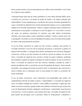 25
desses mesmos autores, sem nos preocuparmos em validar a parte matemática, visto tal não
ser o objectivo deste trabalho.
A principal função deste tipo de valores mobiliários é, como indica Schimdt (2002), alocar
os direitos aos cash flows, em função do estado do mundo e do esforço realizado pelo
empreendedor. O autor argumenta que a escolha de uma taxa de conversão apropriada leva
a que o investidor de capital de risco invista eficientemente apenas e só se o empreendedor
também tiver investido eficientemente. Ambos os agentes aumentam assim as hipóteses de
maximizarem os seus ganhos, e minimizar os riscos de agência. As “convertibles securities
são assim, um poderoso mecanismo de incentivo, que pode induzir investimentos
eficientes, sem tornar ambas as partes reclamantes residuais”, conclui o mesmo autor. Isto
é, protegendo o investidor em caso de liquidação do projecto, pois este estará numa posição
de credor e não numa posição de accionista.
O uso de divida convertível no capital de risco revela-se vantajoso, pois permite ao
investidor minimizar o risco em caso de insucesso do projecto, e maximizar os ganhos em
projectos bem sucedido. A vantagem destes títulos, normalmente sob a forma de obrigações
convertíveis, revela-se nos dois extremos da escala de sucesso do negócio. Se este tiver
êxito, o investidor de capital de risco converte a divida em acções ordinárias, usufruindo
dos dividendos e ganhos de capital no momento de venda do negócio. Se este se revelar um
fiasco, o investidor de capital de risco não converte, mantendo a posição de credor e
garante precedência sobre os accionistas em caso de liquidação do projecto. Numa situação
intermédia, esta vantagem da divida convertível sobre os instrumentos não convertíveis é
menos evidente, pois as diferenças entre ter uma posição de credor ou accionistas são
menos acentuadas.
O uso de títulos convertíveis, como instrumento com propriedades para induzir um
comportamento eficiente de ambas as partes, o empreendedor e o investidor de capital de
risco, foi também estudado por Cornelli e Yosha (2000), em particular o papel que estes
títulos convertíveis assumem, quando usados num ambiente contratual em que está previsto
o uso de financiamento faseado contingente à performance, o denominado stage financing
with milestones. Como já sabemos, num contrato deste tipo, o investidor de capital de risco
pode decidir não prosseguir com as próximas rondas de financiamento e abandonar o
 